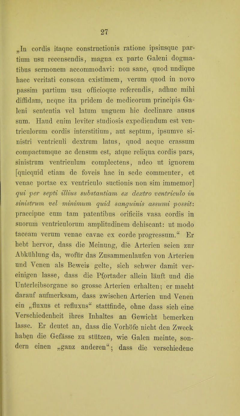 „In cordis itaqae constrnctionis ratione ipsiiisque par- tium usu recensendis, magna ex parte Galeni dogma- tibus sermonem accommodavi: non sane, quod undique haec veritati consona existimem, verum quod in novo passim partium usu officioque referendis, adhuc mihi diffidam, neque ita pridem de medicorum principis Ga- leni sententia vel latum unguem hic declinare ausus sum. Haud enim leviter studiosis expediendum est ven- triculornm cordis interstitium, aut septum, ipsumve si- nistri ventriculi dextrum latus, quod aeque crassum compactumque ac densum est, atque reliqua cordis pars, sinistrum ventriculum complectens, adeo ut ignorem [quicquid etiam de foveis hac in sede commeuter, et venae portae ex ventriculo suctionis non sim immemor] qui per septi illius suhstantiam ex dextro ventriculo in sinistrum vel minimum quid sanguinis assumi possit: praecipue cum tarn patentibus orificiis vasa cordis in suorum venti-iculorum amplitudinem dehiscant: ut modo taceam verum venae cavae ex corde progressum. Er hebt hervor, dass die Meinung, die Arterien seien zur Abkühlung da, wofür das Zusammenlaufen von Arterien und Venen als Beweis gelte, sich schwer damit ver- einigen lasse, dass die Pfortader allein läuft und die Unterleibsorgane so grosse Arterien erhalten; er macht darauf aufmerksam, dass zwischen Arterien und Venen ein „fluxus et refluxus stattfinde, ohne dass sich eine Verschiedenheit ihres Inhaltes an Gewicht bemerken lasse. Er deutet an, dass die Vorhöfe nicht den Zweck haben die Gefässe zu stützen, wie Galen meinte, son- dern einen „ganz anderen; dass die verschiedene