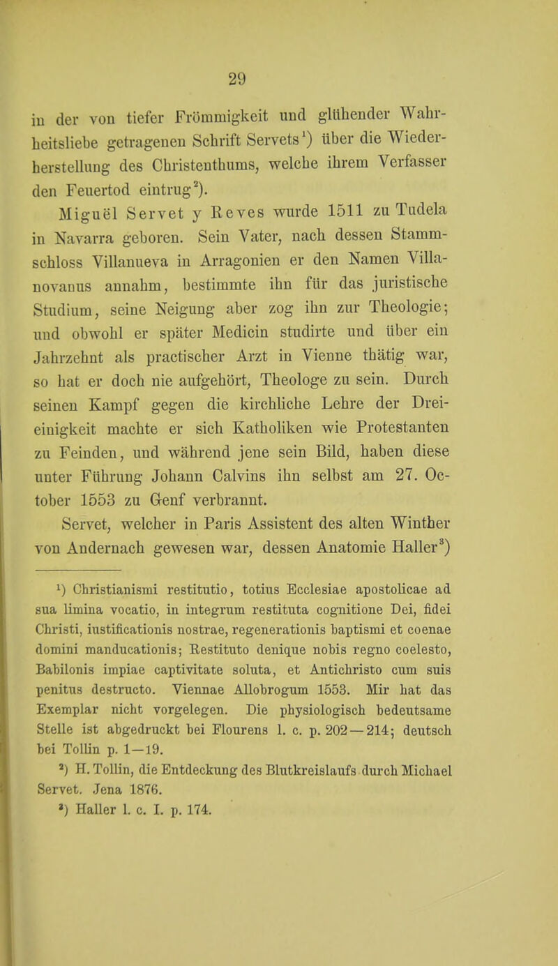 iu der von tiefer Frömmigkeit und glühender Wahr- heitsliebe getragenen Schrift Servets') über die Wieder- hersteUung des Christenthums, welche ihrem Verfasser den Feuertod eintrug). Miguel Servet y Reves wurde 1511 zu Tudela in Navarra geboren. Sein Vater, nach dessen Stamm- schloss Villanueva in Arragonien er den Namen Villa- novanus annahm, bestimmte ihn für das juristische Studium, seine Neigung aber zog ihn zur Theologie; imd obwohl er später Medicin studirte und über ein Jahrzehnt als practischer Arzt in Vienne thätig war, so hat er doch nie aufgehört, Theologe zu sein. Durch seinen Kampf gegen die kirchüche Lehre der Drei- einigkeit machte er sich KathoUken wie Protestanten zu Feinden, und während jene sein Bild, haben diese unter Führung Johann Calvins ihn selbst am 27. Oc- tober 1553 zu Genf verbrannt. Servet, welcher in Paris Assistent des alten Winther von Andernach gewesen war, dessen Anatomie Kaller^) ^) Christianismi restitutio, totius Ecclesiae apostolicae ad sua limina vocatio, in integrum restituta cognitione Dei, fidei Christi, iustificationis nostrae, regenerationis baptismi et coenae domini manducationis; Eestituto denique nobis regno coelesto, Babilonis impiae captivitate soluta, et Anticliristo cum suis penitus destructo. Viennae Allobrogum 1553. Mir hat das Exemplar nicht vorgelegen. Die physiologisch bedeutsame Stelle ist abgedruckt bei Flourens I. c. p. 202 —214; deutsch bei Tollin p. 1—19. H. ToUin, die Entdeckung des Blutkreislaufs durch Michael Servet. .Jena 1876. ») Haller 1. c. I. p. 174.