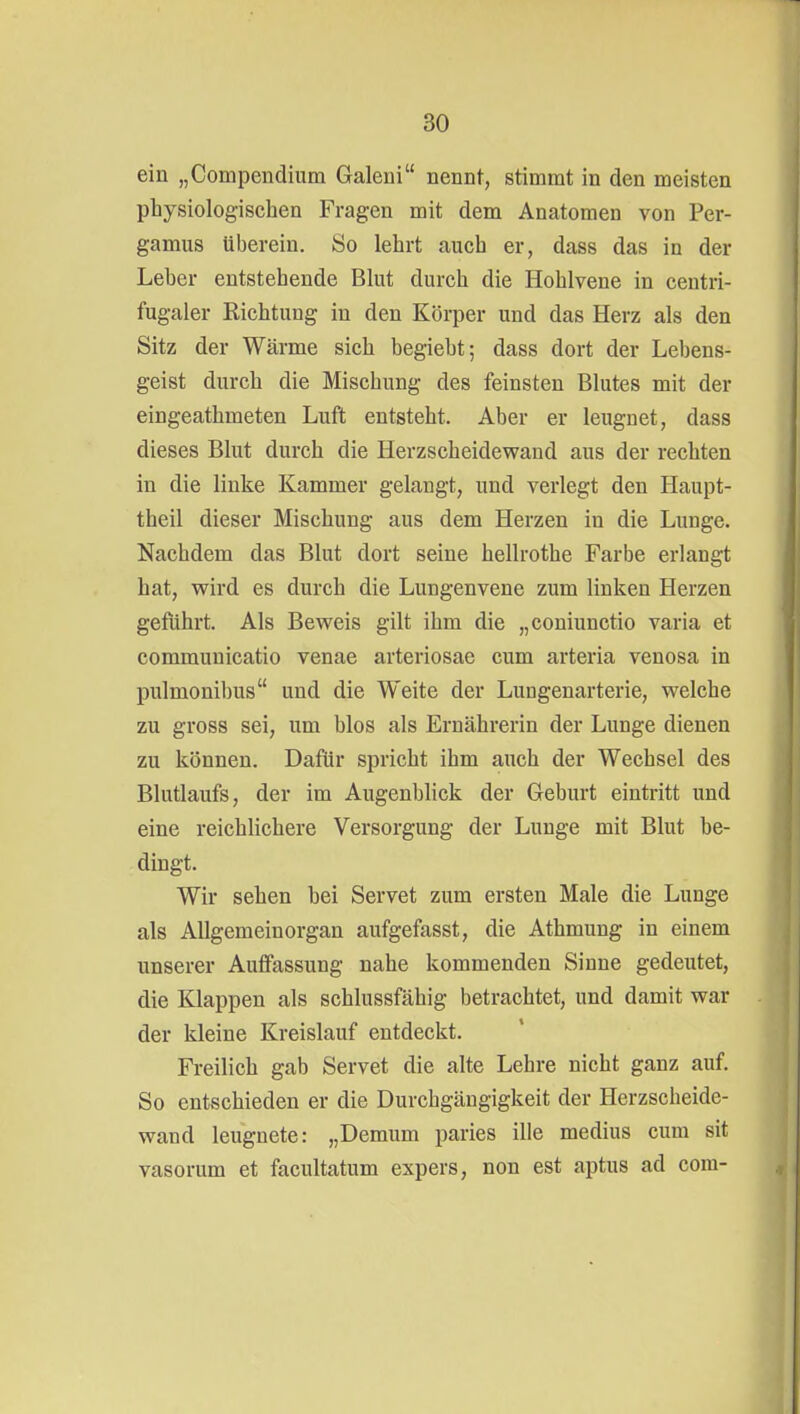 ein „Compendium Galeni nennt, stimmt in den meisten physiologischen Fragen mit dem Anatomen von Per- gamus überein. So lehrt auch er, dass das in der Leber entstehende Blut durch die Hohlvene in centri- fugaler Richtung in den Körper und das Herz als den Sitz der Wärme sich begieht; dass dort der Lebens- geist durch die Mischung des feinsten Blutes mit der eingeathmeten Luft entsteht. Aber er leugnet, dass dieses Blut durch die Herzscheidewand aus der rechten in die linke Kammer gelangt, und verlegt den Haupt- theil dieser Mischung aus dem Herzen in die Lunge. Nachdem das Blut dort seine hellrothe Farbe erlangt hat, wird es durch die Lungenvene zum linken Herzen geführt. Als Beweis gilt ihm die „coniunctio varia et communicatio venae arteriosae cum arteria venosa in pulmonibus und die Weite der Lungenarterie, welche zu gross sei, um blos als Ernährerin der Lunge dienen zu können. Dafür spricht ihm auch der Wechsel des Blutlaufs, der im Augenblick der Geburt eintritt und eine reichlichere Versorgung der Lunge mit Blut be- dingt. Wir sehen bei Servet zum ersten Male die Lunge als Allgemeinorgan aufgefasst, die Athmung in einem unserer Auffassung nahe kommenden Sinne gedeutet, die Klappen als schlussfähig betrachtet, und damit war der kleine Kreislauf entdeckt. Freilich gab Servet die alte Lehre nicht ganz auf. So entschieden er die Durchgängigkeit der Herzscheide- wand leugnete: „Demum paries ille medius cum sit vasorum et facultatum expers, non est aptus ad com-