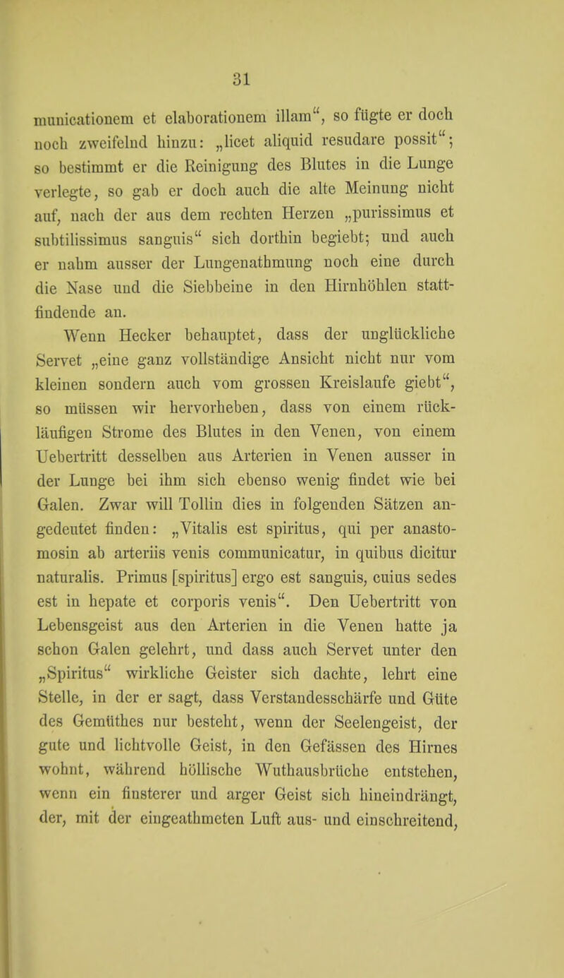 muüicationem et elaborationem illam, so fügte er doch noch zweifelnd hinzu: „licet aliquid resudare possit; so bestimmt er die Reinigung des Blutes in die Lunge verlegte, so gab er doch auch die alte Meinung nicht auf, nach der aus dem rechten Herzen „purissimus et subtilissimus sanguis sich dorthin begiebt; und auch er nahm ausser der Lungenathmung noch eine durch die Nase und die Siebbeine in den Hirnhöhlen statt- findende an. Wenn Hecker behauptet, dass der unglückliche Servet „eine ganz vollständige Ansicht nicht nur vom kleinen sondern auch vom grossen Kreislaufe giebt, so müssen wir hervorheben, dass von einem rück- läufigen Strome des Blutes in den Venen, von einem Ueberti-itt desselben aus Arterien in Venen ausser in der Lunge bei ihm sich ebenso wenig findet wie bei Galen. Zwar will Tollin dies in folgenden Sätzen an- gedeutet finden: „Vitalis est Spiritus, qui per anasto- mosin ab arteriis venis communicatur, in quibus dicitur naturalis. Primus [spiritus] ergo est sanguis, cuius sedes est in hepate et corporis venis. Den Uebertritt von Lebensgeist aus den Arterien in die Venen hatte ja schon Galen gelehrt, und dass auch Servet unter den „Spiritus wirkliche Geister sich dachte, lehrt eine Stelle, in der er sagt, dass Verstandesschärfe und Güte des Geraüthes nur besteht, wenn der Seelengeist, der gute und lichtvolle Geist, in den Gefässen des Hirnes wohnt, während höllische Wuthausbrüche entstehen, wenn ein finsterer und arger Geist sich hineindrängt, der, mit der eingeathmcten Luft aus- und einschreitend.