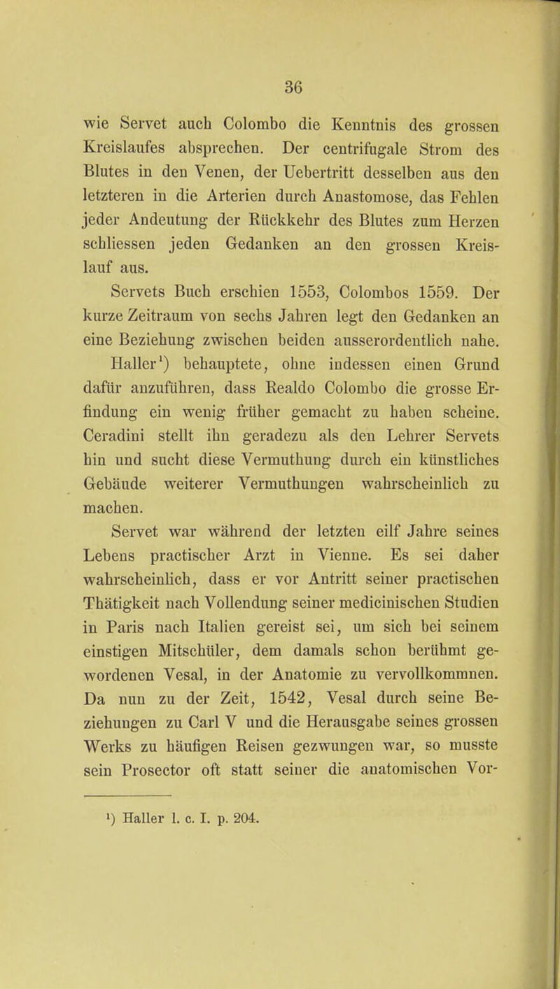 wie Servet auch Colombo die Kenntnis des grossen Kreislaufes absprechen. Der ceutrifugale Strom des Blutes in den Venen, der Uebertritt desselben aus den letzteren in die Arterien durch Anastomose, das Fehlen jeder Andeutung der Rückkehr des Blutes zum Herzen schliessen jeden Gedanken an den grossen Kreis- lauf aus. Servets Buch erschien 1553, Colombos 1559. Der kurze Zeitraum von sechs Jahren legt den Gedanken an eine Beziehung zwischen beiden ausserordentlich nahe. Haller') behauptete, ohne indessen einen Grund dafür anzuführen, dass Realdo Colombo die grosse Er- findung ein wenig früher gemacht zu haben scheine. Ceradini stellt ihn geradezu als den Lehrer Servets hin und sucht diese Vermuthung durch ein künstliches Gebäude weiterer Vermuthuugen wahrscheinlich zu machen. Servet war während der letzten eilf Jahre seines Lebens practischer Arzt in Vienne. Es sei daher wahrscheinlich, dass er vor Antritt seiner practischen Thätigkeit nach Vollendung seiner medicinischen Studien in Paris nach Italien gereist sei, um sich bei seinem einstigen Mitschüler, dem damals schon berühmt ge- wordenen Vesal, in der Anatomie zu vervollkommnen. Da nun zu der Zeit, 1542, Vesal durch seine Be- ziehungen zu Carl V und die Herausgabe seines grossen Werks zu häufigen Reisen gezwungen war, so musste sein Prosector oft statt seiner die anatomischen Vor- ») Haller 1. c. I. p. 204.