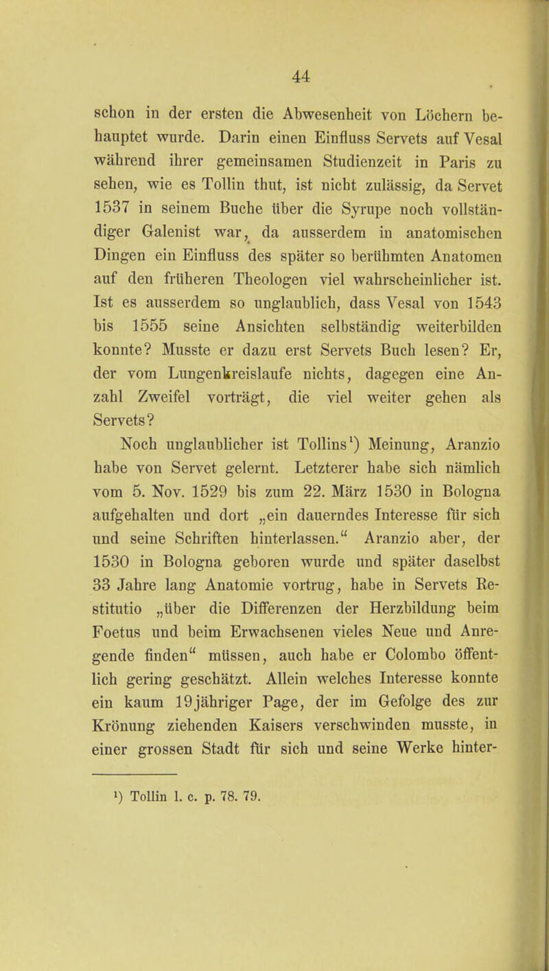 schon in der ersten die Abwesenheit von Löchern be- hauptet wurde. Darin einen Einfluss Servets auf Vesal während ihrer gemeinsamen Studienzeit in Paris zu sehen, wie es Tollin thut, ist nicht zulässig, da Servet 1537 in seinem Buche über die Syrupe noch vollstän- diger Galenist war, da ausserdem in anatomischen Dingen ein Einfluss des später so berühmten Anatomen auf den früheren Theologen viel wahrscheinlicher ist. Ist es ausserdem so unglaublich, dass Vesal von 1543 bis 1555 seine Ansichten selbständig weiterbilden konnte? Musste er dazu erst Servets Buch lesen? Er, der vom Lungenkreisläufe nichts, dagegen eine An- zahl Zweifel vorträgt, die viel weiter gehen als Servets? Noch unglaublicher ist ToUins') Meinung, Aranzio habe von Servet gelernt. Letzterer habe sich nämlich vom 5. Nov. 1529 bis zum 22. März 1530 in Bologna aufgehalten und dort „ein dauerndes Interesse für sich und seine Schriften hinterlassen. Aranzio aber, der 1530 in Bologna geboren wurde und später daselbst 33 Jahre lang Anatomie vortrug, habe in Servets Re- stitutio „über die Differenzen der Herzbildung beim Foetus und beim Erwachsenen vieles Neue und Anre- gende finden müssen, auch habe er Colombo öffent- lich gering geschätzt. Allein welches Interesse konnte ein kaum 19jähriger Page, der im Gefolge des zur Krönung ziehenden Kaisers verschwinden musste, in einer grossen Stadt ftir sich und seine Werke hinter-