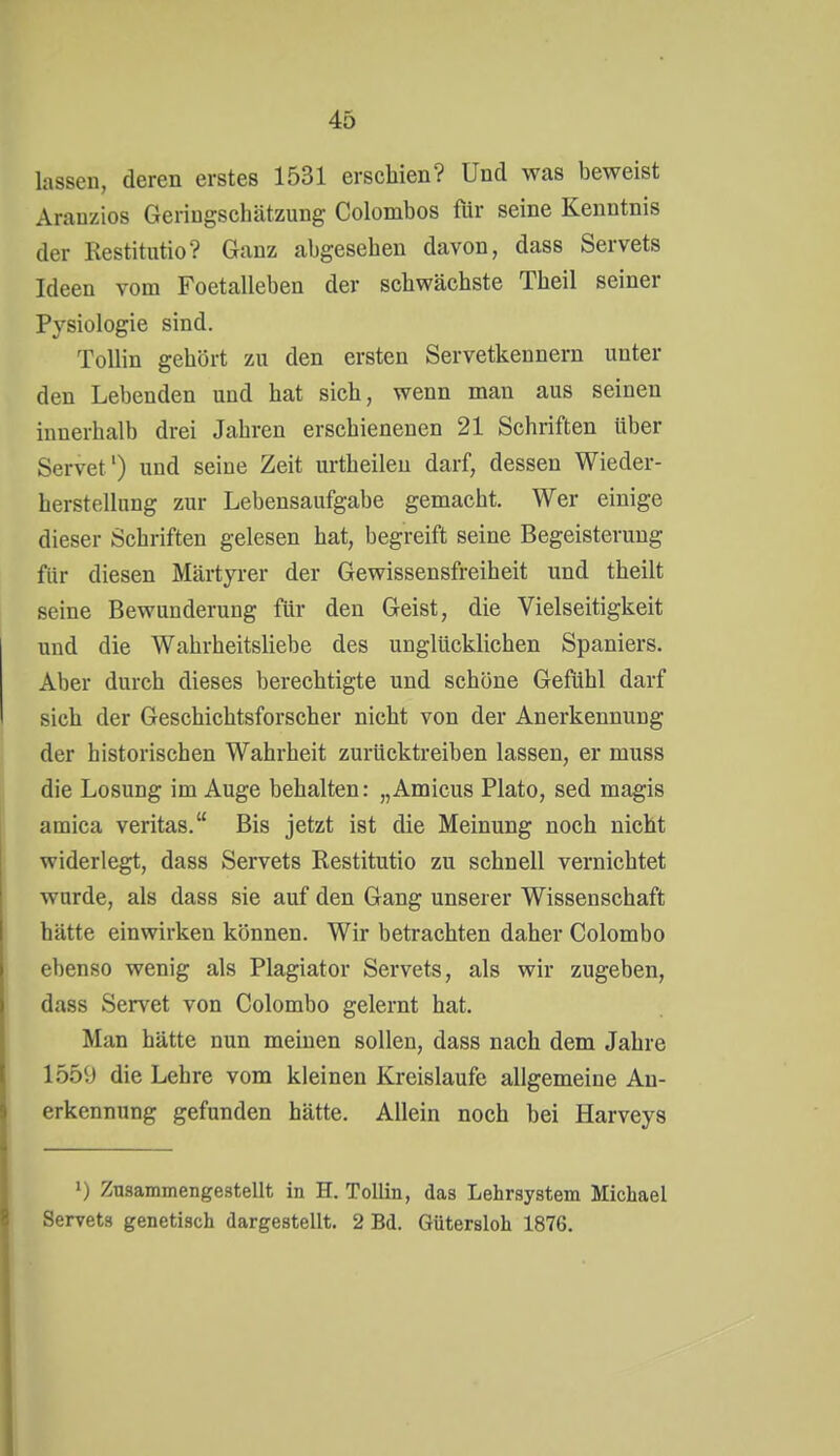 lassen, deren erstes 1531 erschien? Und was beweist Arauzios Geringschätzung Colombos flir seine Kenntnis der Restitutio? Ganz abgesehen davon, dass Servets Ideen vom Foetalleben der schwächste Theil seiner Pysiologie sind. Tollin gehört zu den ersten Servetkennern unter den Lebenden und hat sich, wenn man aus seinen innerhalb drei Jahren erschienenen 21 Schriften über Servet') und seine Zeit urtheileu darf, dessen Wieder- herstellung zur Lebensaufgabe gemacht. Wer einige dieser Schriften gelesen hat, begreift seine Begeisterung für diesen Märtyrer der Gewissensfreiheit und theilt seine Bewunderung für den Geist, die Vielseitigkeit und die Wahrheitsliebe des unglücklichen Spaniers. Aber durch dieses berechtigte und schöne Gefühl darf sich der Geschichtsforscher nicht von der Anerkennung der historischen Wahrheit zurücktreiben lassen, er muss die Losung im Auge behalten: „Amicus Plato, sed magis amica veritas. Bis jetzt ist die Meinung noch nicht widerlegt, dass Servets Restitutio zu schnell vernichtet wurde, als dass sie auf den Gang unserer Wissenschaft hätte einwirken können. Wir betrachten daher Colombo ebenso wenig als Plagiator Servets, als wir zugeben, dass Servet von Colombo gelernt hat. Man hätte nun meinen sollen, dass nach dem Jahre 1550 die Lehre vom kleinen Kreislaufe allgemeine An- erkennung gefunden hätte. Allein noch hei Harveys «) Zusammengestellt in H. Tollin, das Lehrsystem Michael Servets genetisch dargestellt. 2 Bd. Gütersloh 1876.