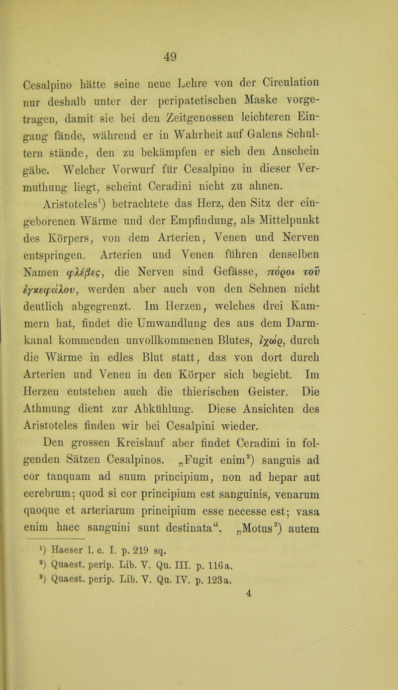 Cesalpino hätte seine neue Lehre von der Circulation nur deshalb unter der peripatetischeu Maske vorge- tragen, damit sie hei den Zeitgenossen leichteren Ein- gang fände, während er in Wahrheit auf Galens Schul- tern stände, den zu bekämpfen er sich den Anschein gäbe. Welcher Vorwurf für Cesalpino in dieser Ver- muthung liegt, scheint Ceradini nicht zu ahnen. Aristoteles') betrachtete das Herz, den Sitz der ein- geborenen Wärme und der Empfindung, als Mittelpunkt des Körpers, von dem Arterien, Venen und Nerven entspringen. Arterien und Venen führen denselben Namen (pXsßsg, die Nerven sind Gefässe, nögoi tov iyxscpäXov, werden aber auch von den Sehnen nicht deutlich abgegrenzt. Im Herzen, welches drei Kam- mern hat, findet die Umwandlung des aus dem Darm- kanal kommenden unvollkommenen Blutes, lx<^Q} durch die Wärme in edles Blut statt, das von dort durch Arterien und Venen in den Körper sich begiebt. Im Herzen entstehen auch die thierischen Geister. Die Athmung dient zur Abkühlung. Diese Ansichten des Aristoteles finden wir bei Cesalpini wieder. Den grossen Kreislauf aber findet Ceradini in fol- genden Sätzen Cesalpinos. „Fugit enim*) sanguis ad cor tanquam ad suum principium, non ad hepar aut cerebrum; quod si cor principium est sanguinis, venarum quoque et arteriarum principium esse necesse est; vasa enim haec sanguini sunt destinata. „Motus*) autem 1) Haeser 1. c. I. p. 219 sq. ») Quaest. perip. Lih. V. Qu. III. p. 116 a. ») Quaest. perip. Lib. V. Qu. IV. p. 123 a. 4