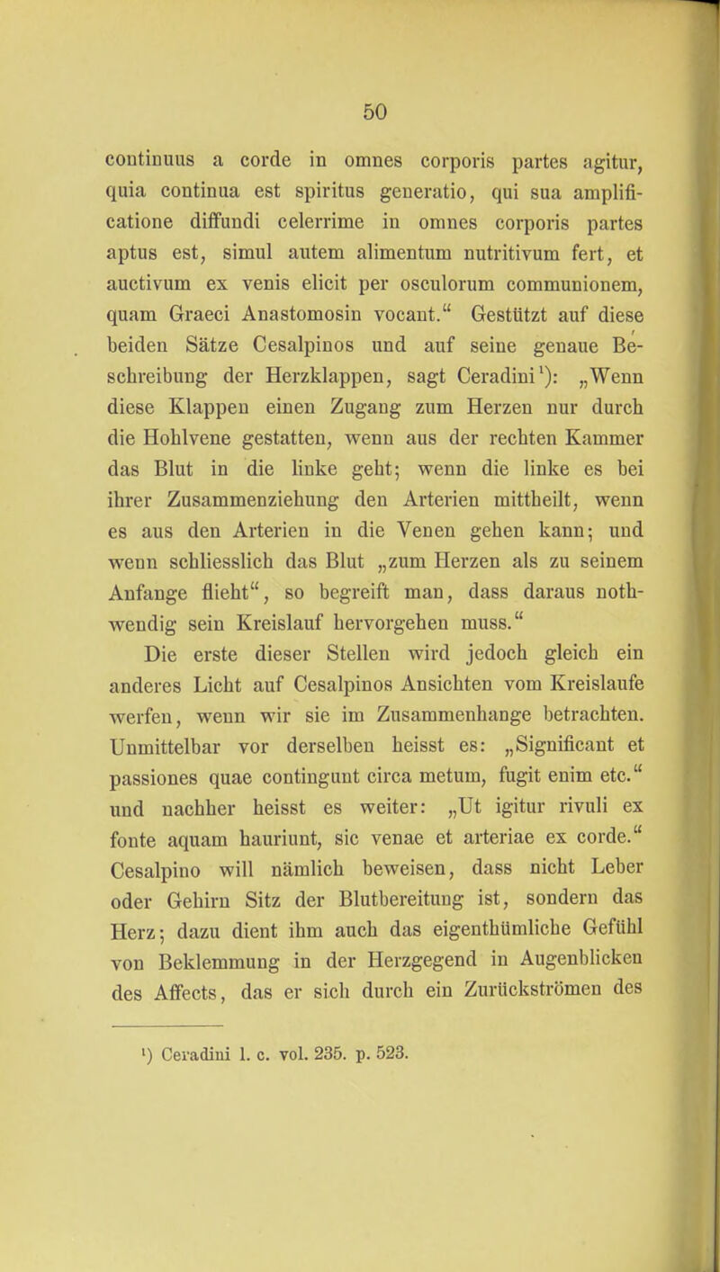 continuus a corde in omnes corporis partes agitur, quia continua est Spiritus generatio, qui sua amplifi- catione diifundi celerrime in omnes corporis partes aptus est, simul autem alimentum nutritivum fert, et auctivum ex venis elicit per osculorum communionem, quam Graeci Anastomosin vocant. Gestützt auf diese beiden Sätze Cesalpinos und auf seine genaue Be- schreibung der Herzklappen, sagt Ceradini^): „Wenn diese Klappen einen Zugaug zum Herzen nur durch die Hohlvene gestatten, wenn aus der rechten Kammer das Blut in die linke geht; wenn die linke es bei ihrer Zusammenziehung den Arterien mittheilt, wenn es aus den Arterien in die Venen gehen kann; und wenn schliesslich das Blut „zum Herzen als zu seinem Anfange flieht, so begreift man, dass daraus noth- wendig sein Kreislauf hervorgehen muss. Die erste dieser Stellen wird jedoch gleich ein anderes Licht auf Cesalpinos Ansichten vom Kreislaufe werfen, wenn wir sie im Zusammenhange betrachten. Unmittelbar vor derselben heisst es: „Significant et passiones quae contingunt circa metum, fugit enim etc. und nachher heisst es weiter: „Ut igitur rivuli ex fönte aquam hauriunt, sie venae et arteriae ex corde. Cesalpino will nämlich beweisen, dass nicht Leber oder Gehirn Sitz der Blutbereituug ist, sondern das Herz; dazu dient ihm auch das eigenthümliche Gefühl von Beklemmung in der Herzgegend in Augenblicken des Affects, das er sich durch ein Zurückströmen des