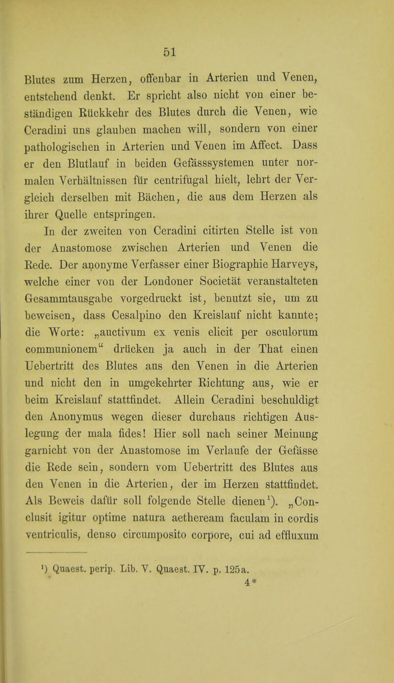 Blutes znm Herzen, offenbar in Arterien und Venen, entstehend denkt. Er spricht also nicht von einer be- ständigen Rückkehr des Blutes durch die Venen, wie Ceradini uns glauben machen will, sondern von einer pathologischen in Arterien und Venen im Affect. Dass er den Blutlauf in beiden Gefässsystemen unter nor- malen Verhältnissen für centrifugal hielt, lehrt der Ver- gleich derselben mit Bächen, die aus dem Herzen als ihrer Quelle entspringen. In der zweiten von Ceradini citirten Stelle ist von der Anastomose zwischen Arterien und Venen die Rede. Der anonyme Verfasser einer Biographie Harveys, welche einer von der Londoner Societät veranstalteten Gesammtausgabe vorgedruckt ist, benutzt sie, um zu beweisen, dass Cesalpino den Kreislauf nicht kannte-, die Worte: „auctivum ex venis elicit per osculorum communionem drücken ja auch in der That einen Uebertritt des Blutes aus den Venen in die Arterien und nicht den in umgekehrter Richtung aus, wie er beim Kreislauf stattfindet. Allein Ceradini beschuldigt den Anonymus wegen dieser durchaus richtigen Aus- legung der mala fides! Hier soll nach seiner Meinung garnicht von der Anastomose im Verlaufe der Gefässe die Rede sein, sondern vom Uebertritt des Blutes aus den Venen in die Arterien, der im Herzen stattfindet. Als Beweis dafür soll folgende Stelle dienen^). „Con- clusit igitur optime natura aetheream faculam in cordis ventriculis, denso circumposito corpore, cui ad effluxum 1) Quaest. perip. Lib. V. Quaest. IV. p. 125 a. 4*
