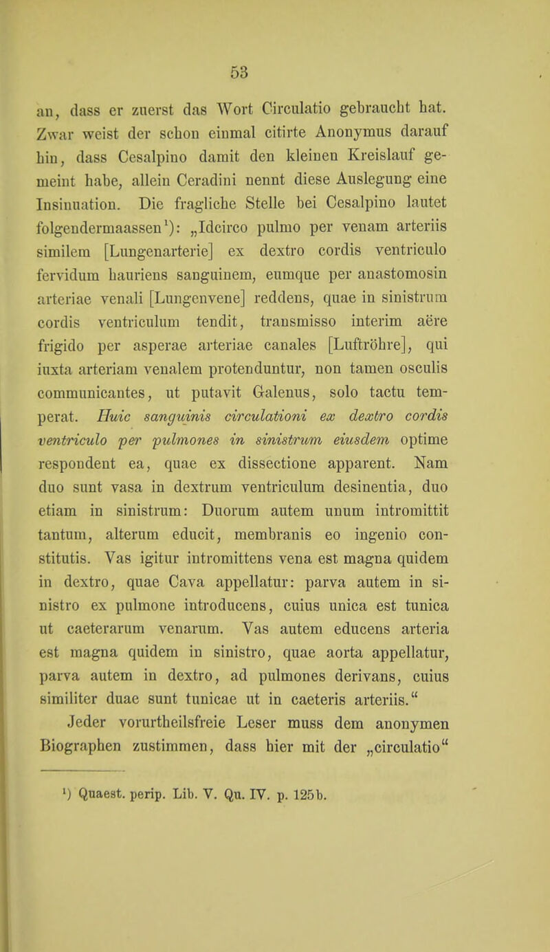 an, dass er zuerst das Wort Circulatio gebraucht hat. Zwar weist der schon einmal citirte Anonymus darauf hin, dass Cesalpino damit den kleinen Kreislauf ge- meint habe, allein Ceradini nennt diese Auslegung eine Insinuation. Die fragliche Stelle bei Cesalpino lautet folgendermaassen'): „Idcirco pulmo per venam arteriis similem [Lungenarterie] ex dextro cordis ventriculo fervidum hauriens sanguinem, eumque per anastomosin arteriae venali [Lungenvene] reddens, quae in sinistrum cordis ventriculum tendit, trausmisso Interim aere frigido per asperae arteriae canales [Luftröhre], qui inxta arteriam veualem protenduntur, non tamen osculis communicantes, ut putavit Galenus, solo tactu tem- perat. Huic sanguinis circulationi ex dextro cordis ventriculo pe?' pulmones in sinistrum eiusdem optime respondent ea, quae ex dissectione apparent. Nam duo sunt vasa in dextrum ventriculum desinentia, duo etiam in sinistrum: Duorum autem unum intromittit tantum, alterum educit, membranis eo ingenio con- stitutis. Vas igitur intromittens vena est magna quidem in dextro, quae Cava appellatur: parva autem in si- nistro ex pulmone introducens, cuius unica est tunica ut caeterarum venarum. Vas autem educens arteria est magna quidem in sinistro, quae aorta appellatur, parva autem in dextro, ad pulmones derivans, cuius similiter duae sunt tunicae ut in caeteris arteriis. Jeder vorurthcilsfreie Leser muss dem anonymen Biographen zustimmen, dass hier mit der „circulatio