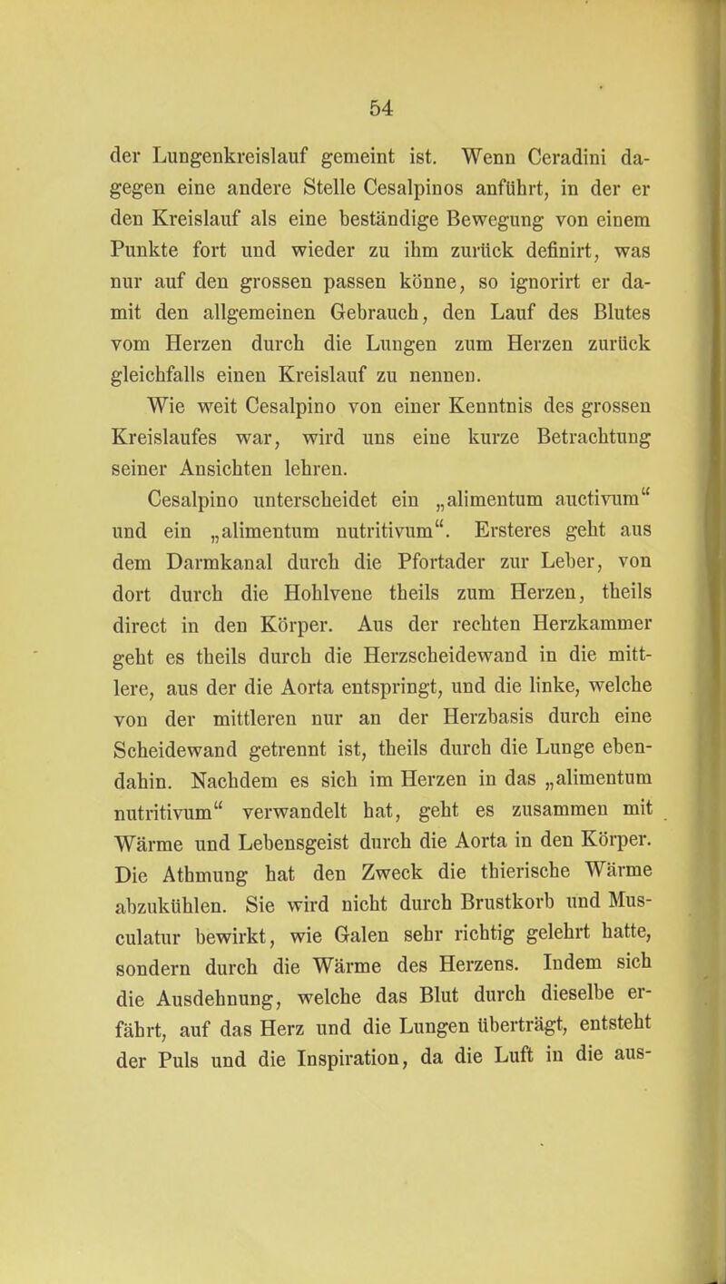 der Lungenkreislauf gemeint ist. Wenn Ceradini da- gegen eine andere Stelle Cesalpinos anführt, in der er den Kreislauf als eine beständige Bewegung von einem Punkte fort und wieder zu ihm zurück definirt, was nur auf den grossen passen könne, so ignorirt er da- mit den allgemeinen Gebrauch, den Lauf des Blutes vom Herzen durch die Lungen zum Herzen zurück gleichfalls einen Kreislauf zu nennen. Wie weit Cesalpino von einer Kenntnis des grossen Kreislaufes war, wird uns eine kurze Betrachtung seiner Ansichten lehren. Cesalpino unterscheidet ein „alimentum auctivum und ein „alimentum nutritivum. Ersteres geht aus dem Darmkanal durch die Pfortader zur Leber, von dort durch die Hohlvene theils zum Herzen, theils direct in den Körper. Aus der rechten Herzkammer geht es theils durch die Herzscheidewand in die mitt- lere, aus der die Aorta entspringt, und die linke, welche von der mittleren nur an der Herzbasis durch eine Scheidewand getrennt ist, theils durch die Lunge eben- dahin. Nachdem es sich im Herzen in das „alimentum nutritivum verwandelt hat, geht es zusammen mit Wärme und Lebensgeist durch die Aorta in den Körper. Die Athmung hat den Zweck die thierische Wärme abzukühlen. Sie wird nicht durch Brustkorb imd Mus- culatur bewirkt, wie Galen sehr richtig gelehrt hatte, sondern durch die Wärme des Herzens. Indem sich die Ausdehnung, welche das Blut durch dieselbe er- fährt, auf das Herz und die Lungen überträgt, entsteht der Puls und die Inspiration, da die Luft in die aus-