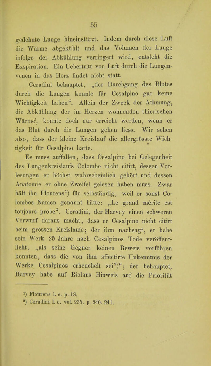 gedehnte Lunge hineinstürzt. Indem durch diese Luft die Wärme al)gekiihlt und das Volumen der Lunge infolge der Abkühlung verringert wird, entsteht die Exspiration. Ein Uebertritt von Luft durch die Lungen- venen in das Herz findet nicht statt. Ceradini behauptet, „der Durchgang des Blutes durch die Lungen konnte für Cesalpino gar keine Wichtigkeit haben. Allein der Zweck der Athmung, die Abkühlung der im Herzen wohnenden thierischen Wärme', konnte doch nur erreicht werden, wenn er das Blut durch die Lungen gehen Hess. Wir sehen also, dass der kleine Kreislauf die allergrösste Wich- tigkeit für Cesalpino hatte. Es muss auffallen, dass Cesalpino bei Gelegenheit des Lungenkreislaufs Colombo nicht citirt, dessen Vor- lesungen er höchst wahrscheinlich gehört und dessen Anatomie er ohne Zweifel gelesen haben muss. Zwar hält ihn Flourens\) für selbständig, weil er sonst Co- lombos Namen genannt hätte: „Le grand merite est toujours probe. Ceradini, der Harvey einen schweren Vorwurf daraus macht, dass er Cesalpino nicht citirt beim grossen Kreislaufe; der ihm nachsagt, er habe sein Werk 25 Jahre nach Cesalpinos Tode veröffent- licht, „als seine Gegner keinen Beweis vorführen konnten, dass die von ihm affectirte Unkenntnis der Werke Cesalpinos erheuchelt sei''); der behauptet, Harvey habe auf Riolans Hinweis auf die Priorität 1) Flourens 1. c. p. 18. Ceradini 1. c. vol. 235. p. 240. 241.