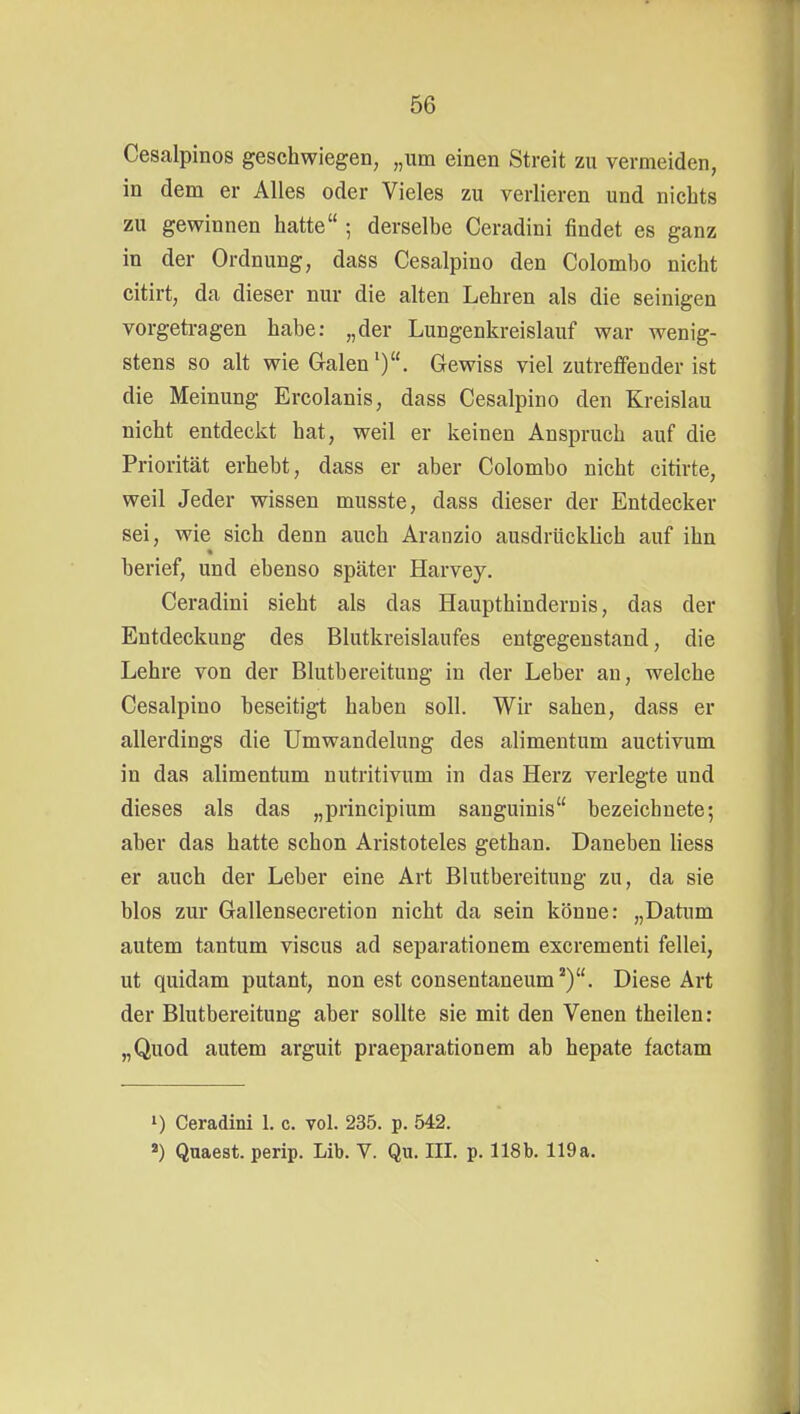 Cesalpinos geschwiegen, „um einen Streit zu vermeiden, in dem er Alles oder Vieles zu verlieren und nichts zu gewinnen hatte ; derselbe Ceradini findet es ganz in der Ordnung, dass Cesalpino den Colombo nicht citirt, da dieser nur die alten Lehren als die seinigen vorgetragen habe: „der Lungenkreislauf war wenig- stens so alt wie Galen'). Gewiss viel zutreffender ist die Meinung Ercolanis, dass Cesalpino den Kreislau nicht entdeckt hat, weil er keinen Anspruch auf die Priorität erhebt, dass er aber Colombo nicht citirte, weil Jeder wissen musste, dass dieser der Entdecker sei, wie sich denn auch Aranzio ausdrücklich auf ihn berief, und ebenso später Harvey. Ceradini sieht als das Haupthindernis, das der Entdeckung des Blutkreislaufes entgegenstand, die Lehre von der Blutbereitung in der Leber an, welche Cesalpino beseitigt haben soll. Wir sahen, dass er allerdings die Umwandelung des alimentum auctivum in das alimentum nutritivum in das Herz verlegte und dieses als das „principium sanguinis bezeichnete; aber das hatte schon Aristoteles gethan. Daneben Hess er auch der Leber eine Art Blutbereitung zu, da sie blos zur Gallensecretion nicht da sein könne: „Datum autem tantum viscus ad separationem excrementi fellei, ut quidam putant, non est consentaneum^). Diese Art der Blutbereitung aber sollte sie mit den Venen theilen: „Quod autem arguit praeparationem ab hepate factam i) Ceradini 1. c. vol. 235. p. 542. «) Quaest. perip. Lib. V. Qu. III. p. 118b. 119a.