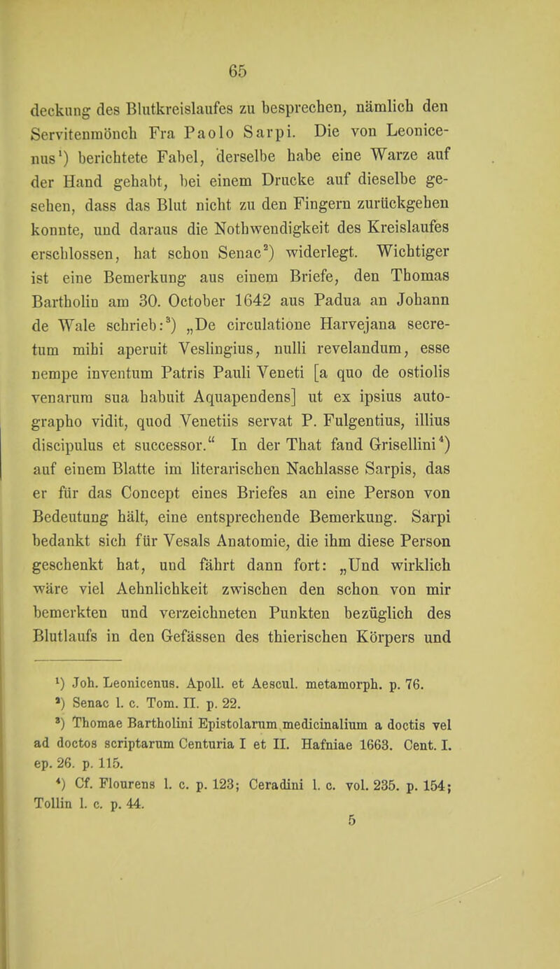 decknng des Blutkreislaufes zu besprechen, nämlich den Servitenraönch Fra Paolo Sarpi. Die von Leonice- nus') berichtete Fabel, derselbe habe eine Warze auf der Hand gehabt, l)ei einem Drucke auf dieselbe ge- sehen, dass das Blut nicht zu den Fingern zurückgehen konnte, und daraus die Nothwendigkeit des Kreislaufes erschlossen, hat schon Senac*) widerlegt. Wichtiger ist eine Bemerkung aus einem Briefe, den Thomas Bartholin am 30. October 1642 aus Padua an Johann de Wale schrieb:^) „De circulatione Harvejana secre- tum mihi aperuit Vesliugius, nuUi revelandum, esse nempe inventum Patris Pauli Veneti [a quo de ostiolis venarura sua habuit Aquapendens] ut ex ipsius auto- grapho vidit, quod Venetiis servat P. Fulgentius, illius discipulus et successor. In der That fand Grisellini *) auf einem Blatte im literarischen Nachlasse Sarpis, das er für das Concept eines Briefes an eine Person von Bedeutung hält, eine entsprechende Bemerkung. Sarpi bedankt sich für Vesals Anatomie, die ihm diese Person geschenkt hat, und fährt dann fort: „Und wirklich wäre viel Aehnlichkeit zwischen den schon von mir bemerkten und verzeichneten Punkten bezüglich des Blutlaufs in den Gefässen des thierischen Körpers und 1) Joh. Leonicenus. Apoll, et Aescul. metamorph, p. 76. >) Senac 1. c. Tom. II. p. 22. *) Thomae Bartholini Epistolarnm medicinalium a doctis vel ad doctos scriptarum Centuria I et II. Hafniae 1663. Cent. 1. ep. 26. p. 115. ♦) Cf. Flourens 1. c. p. 123; Ceradini 1. c. vol. 235. p. 154; Tollin I. c. p. 44. 5