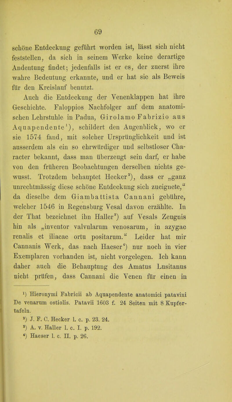 schöne Entdeckung geführt worden ist, lässt sich nicht feststellen, da sich in seinem Werke keine derartige Andeutung findet; jedenfalls ist er es, der zuerst ihre wahre Bedeutung erkannte, und er hat sie als Beweis ftir den Kreislauf benutzt. Auch die Entdeckung der Venenklappen hat ihre Geschichte. Faloppios Nachfolger auf dem anatomi- schen Lehrstuhle in Padua, Girolamo Fabrizio aus Aquapendente'), schildert den Augenblick, wo er sie 1574 fand, mit solcher Ursprünglichkeit und ist ausserdem als ein so ehrwürdiger und selbstloser Cha- racter bekannt, dass man überzeugt sein darf, er habe von den früheren Beobachtungen derselben nichts ge- wusst. Trotzdem behauptet Hecker), dass er „ganz unrechtmässig diese schöne Entdeckung sich zueignete, da dieselbe dem Giambattista Cannani gebühre, welcher 1546 in Regensburg Vesal davon erzählte. In der That bezeichnet ihn Haller^) auf Vesals Zeugnis hin als „inventor valvularum venosarum, in azygae renalis et iliacae ortu positarum. Leider hat mir Cannanis Werk, das nach Haeser*) nur noch in vier Exemplaren vorhanden ist, nicht vorgelegen. Ich kann daher auch die Behauptung des Amatus Lusitanus nicht prüfen, dass Cannani die Venen für einen in ') Hieronymi Fabricii ab Aquapendente anatoniici patavini De venarum ostiolis. Patavii 1603 f. 24 Seiten mit 8 Kupfer- tafeln. ») J. F. C. Hecker 1. c. p. 23. 24. ») A. V. Haller 1. c. I. p. 192. ♦) Haeser 1. c. II. p. 26.