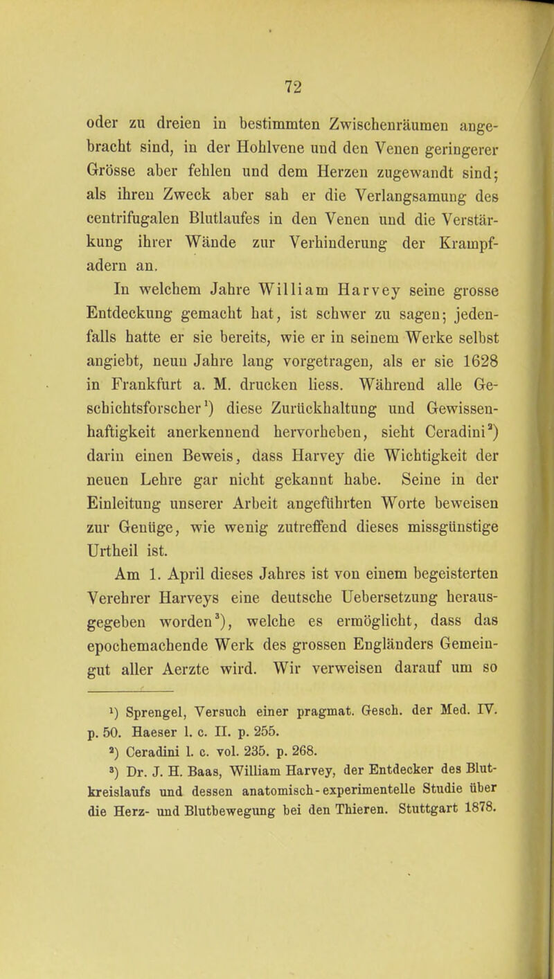 oder zu dreien in bestimmten Zwischenräumen ange- bracht sind, in der Hohlvene und den Venen geringerer Grösse aber fehlen und dem Herzen zugewandt sind; als ihren Zweck aber sah er die Verlangsamung des centrifugalen Blutlaufes in den Venen und die Verstär- kung ihrer Wände zur Verhinderung der Krampf- adern an. In welchem Jahre William Harvey seine grosse Entdeckung gemacht hat, ist schwer zu sagen; jeden- falls hatte er sie bereits, wie er in seinem Werke selbst angiebt, neun Jahre lang vorgetragen, als er sie 1628 in Frankfurt a. M. drucken Hess. Während alle Ge- schichtsforscher') diese Zurückhaltung und Gewissen- haftigkeit anerkennend hervorheben, sieht Ceradini) darin einen Beweis, dass Harvey die Wichtigkeit der neuen Lehre gar nicht gekannt habe. Seine in der Einleitung unserer Arbeit angeführten Worte beweisen zur Genüge, wie wenig zutreffend dieses missgünstige Urtheil ist. Am 1. April dieses Jahres ist von einem begeisterten Verehrer Harveys eine deutsche Uebersetzung heraus- gegeben worden'), welche es ermöglicht, dass das epochemachende Werk des grossen Engländers Gemein- gut aller Aerzte wird. Wir verweisen darauf um so 1) Sprengel, Versuch einer pragmat. Gesch. der Med. IV. p. 50. Haeser 1. c. IL p. 255. «) Ceradini 1. c. vol. 235. p. 268. ä) Dr. J. H. Baas, William Harvey, der Entdecker des Blut- kreislaufs und dessen anatomisch-experimentelle Studie über die Herz- und Blutbewegung bei den Thieren. Stuttgart 1878,