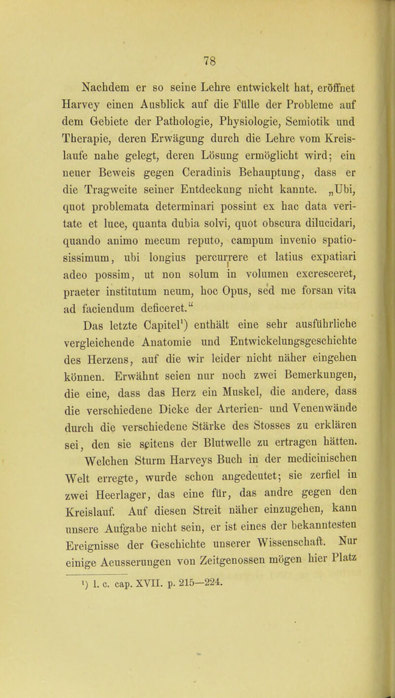 Nachdem er so seine Lehre entwickelt hat, eröffnet Harvey einen Ausblick auf die Fülle der Probleme auf dem Gebiete der Pathologie, Physiologie, Semiotik und Therapie, deren Erwägung durch die Lehre vom Kreis- laufe nahe gelegt, deren Lösung ermöglicht wird; ein neuer Beweis gegen Ceradinis Behauptung, dass er die Tragweite seiner Entdeckung nicht kannte. „Ubi, quot problemata determinari possint ex hac data veri- tate et luce, quanta dubia solvi, quot obscura dilucidari, quando animo mecum reputo, campum invenio spatio- sissimum, ubi longius percurrere et latius expatiari adeo possim, ut non solum in volumen excresceret, praeter institutum neum, hoc Opus, sed me forsan vita ad faciendum deficeret. Das letzte Capitel') enthält eine sehr ausführliche vergleichende Anatomie und Entwickelungsgeschichte des Herzens, auf die wir leider nicht näher eingehen können. Erwähnt seien nur noch zwei Bemerkungen, die eine, dass das Herz ein Muskel, die andere, dass die verschiedene Dicke der Arterien- und Venenwände durch die verschiedene Stärke des Stosses zu erklären sei, den sie seitens der Blutwelle zu ertragen hätten. Welchen Sturm Harveys Buch in der medicinischen Welt erregte, wurde schon angedeutet; sie zerfiel in zwei Heerlager, das eine für, das andre gegen den Kreislauf. Auf diesen Streit näher einzugehen, kann unsere Aufgabe nicht sein, er ist eines der bekanntesten Ereignisse der Geschichte unserer Wissenschaft. Nur einige Aeusseruugen von Zeitgenossen mögen hier Platz