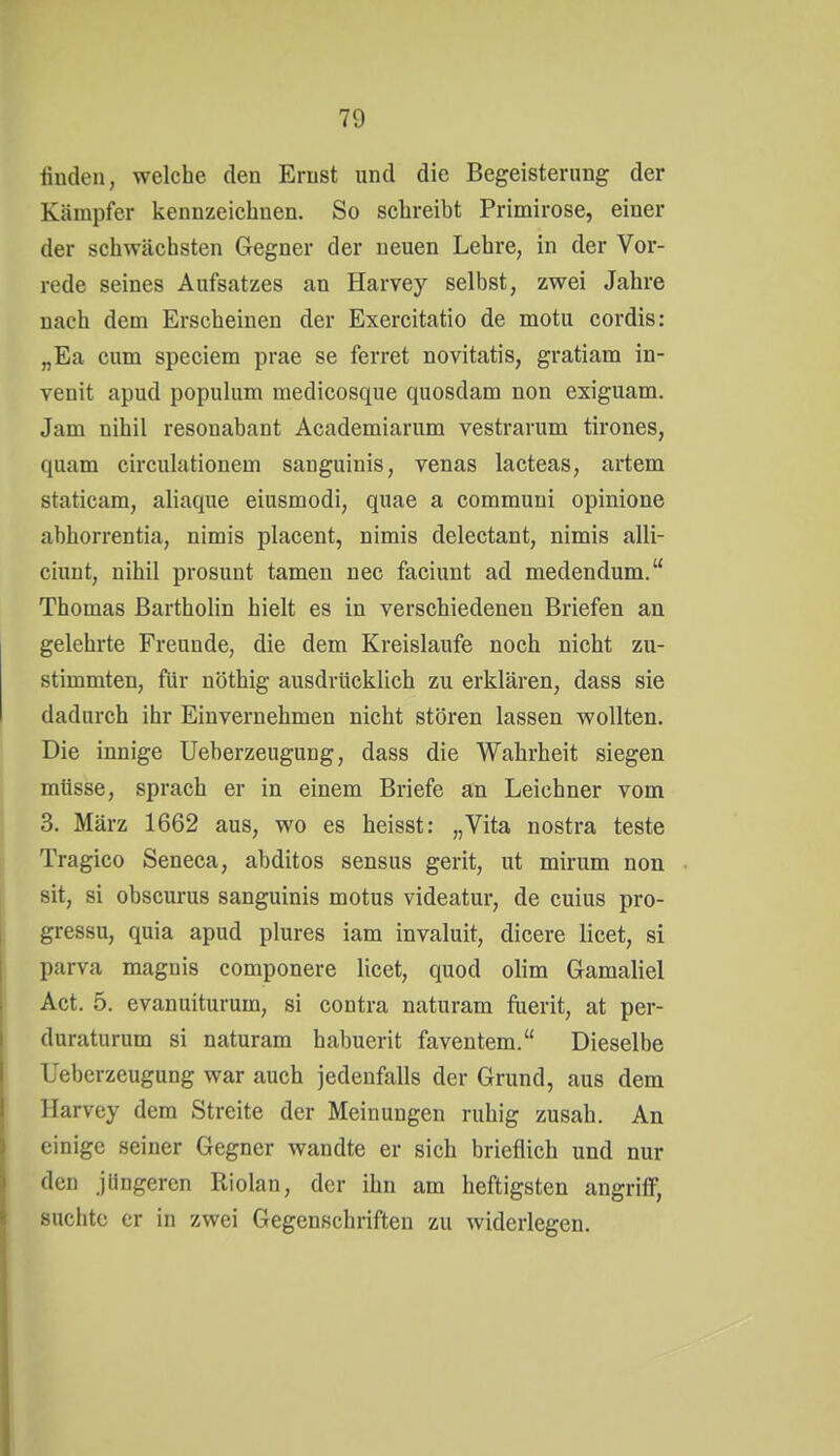 finden, welche den Ernst und die Begeisterung der Kämpfer kennzeiciinen. So schreibt Primirose, einer der schwächsten Gegner der neuen Lehre, in der Vor- rede seines Aufsatzes an Harvey selbst, zwei Jahre nach dem Erscheinen der Exercitatio de motu cordis: „Ea cum speciem prae se ferret novitatis, gratiam in- venit apud populum medicosque quosdam non exiguam. Jam nihil resonabant Academiarum vestrarum tirones, quam circulationem sanguinis, venas lacteas, artem staticam, aliaque eiusmodi, quae a commuui opinione abhorrentia, nimis placent, nimis delectant, nimis alli- ciunt, nihil prosunt tarnen nec faciunt ad medendum. Thomas Bartholin hielt es in verschiedeneu Briefen an gelehrte Freunde, die dem Kreislaufe noch nicht zu- stimmten, für nöthig ausdrücklich zu erklären, dass sie dadurch ihr Einvernehmen nicht stören lassen wollten. Die innige Ueberzeugung, dass die Wahrheit siegen müsse, sprach er in einem Briefe an Leichner vom 3. März 1662 aus, wo es heisst: „Vita nostra teste Tragico Seneca, abditos sensus gerit, ut mirum non Sit, si obscurus sanguinis motus videatur, de cuius pro- gressu, quia apud plures iam invaluit, dicere licet, si parva magnis componere licet, quod olim Gamaliel Act. 5. evanuiturum, si contra naturam fuerit, at per- duraturum si naturam habuerit faventem. Dieselbe Ueberzeugung war auch jedenfalls der Grund, aus dem llarvey dem Streite der Meinungen ruhig zusah. An einige seiner Gegner wandte er sich brieflich und nur den jUngeren Riolan, der ihn am heftigsten angriff, suchte er in zwei Gegenschriften zu widerlegen.