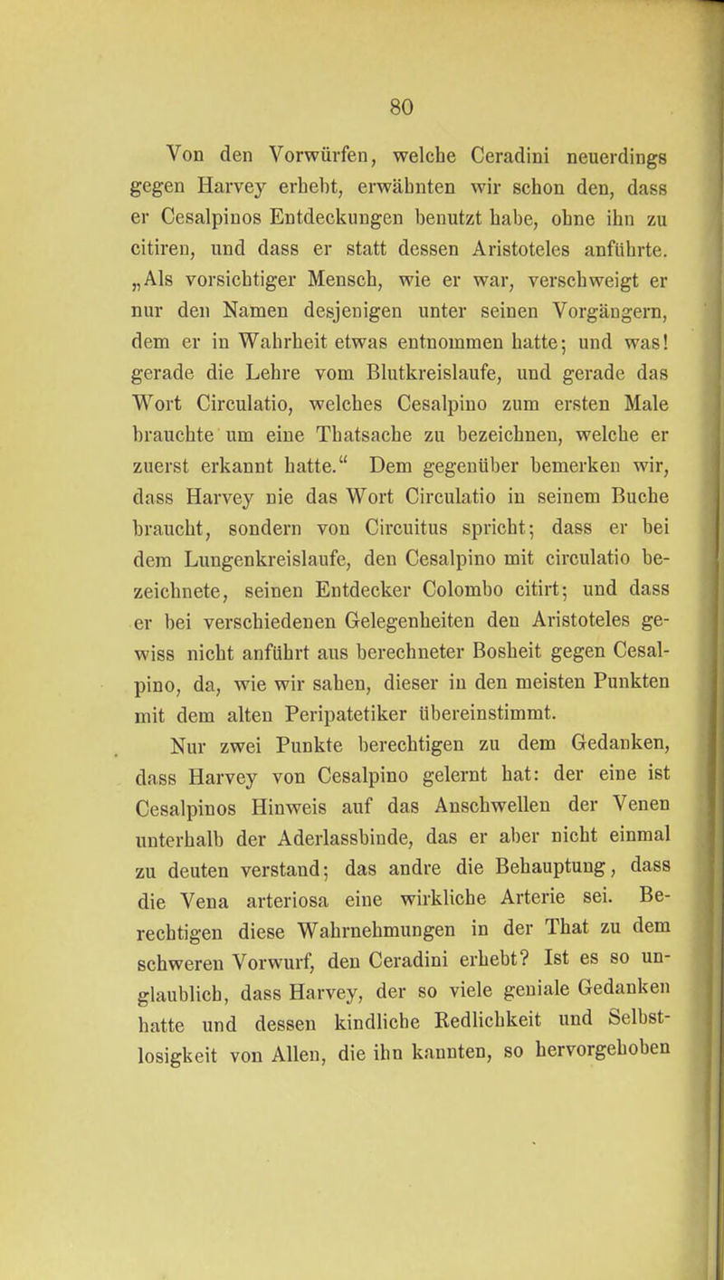 Von den Vorwürfen, welche Ceradiui neuerdings gegen Harvey erhebt, erwähnten wir schon den, dass er Cesalpinos Entdeckungen benutzt habe, ohne ihn zu citiren, und dass er statt dessen Aristoteles anführte. „Als vorsichtiger Mensch, wie er war, verschweigt er nur den Namen desjenigen unter seinen Vorgängern, dem er in Wahrheit etwas entnommen hatte; und was! gerade die Lehre vom Blutkreislaufe, und gerade das Wort Circulatio, welches Cesalpino zum ersten Male brauchte um eine Thatsache zu bezeichnen, welche er zuerst erkannt hatte. Dem gegenüber bemerken wir, dass Harvey nie das Wort Circulatio in seinem Buche braucht, sondern von Circuitus spricht; dass er bei dem Lungenkreislaufe, den Cesalpino mit circulatio be- zeichnete, seinen Entdecker Colombo citirt; und dass er bei verschiedenen Gelegenheiten den Aristoteles ge- wiss nicht anführt aus berechneter Bosheit gegen Cesal- pino, da, wie wir sahen, dieser in den meisten Punkten mit dem alten Peripatetiker übereinstimmt. Nur zwei Punkte berechtigen zu dem Gedanken, dass Harvey von Cesalpino gelernt hat: der eine ist Cesalpinos Hinweis auf das Anschwellen der Venen unterhalb der Aderlassbinde, das er aber nicht einmal zu deuten verstand; das andre die Behauptung, dass die Vena arteriosa eine wirkliche Arterie sei. Be- rechtigen diese Wahrnehmungen in der That zu dem schweren Vorwurf, den Ceradini erhebt? Ist es so un- glaublich, dass Harvey, der so viele geniale Gedanken hatte und dessen kindliche Redlichkeit und Selbst- losigkeit von Allen, die ihn kannten, so hervorgehoben