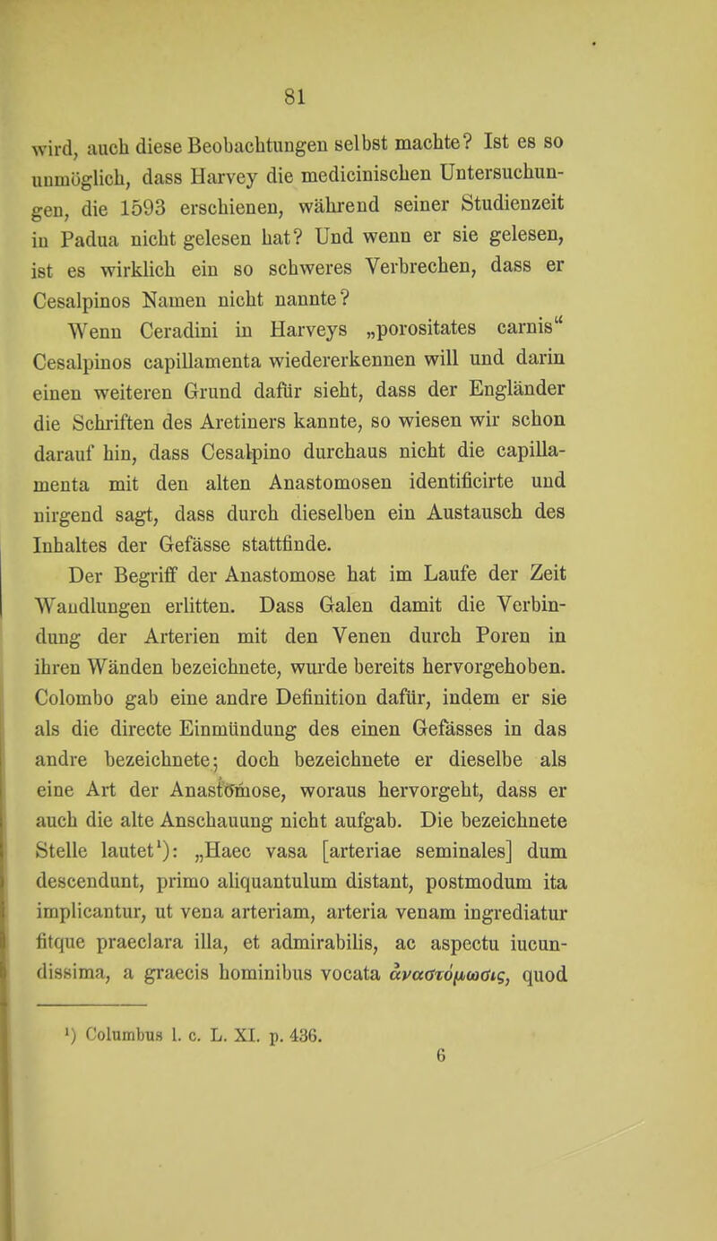 wird, auch diese Beobachtungen selbst machte? Ist es so unmöglich, dass Harvey die medicinischen Untersuchun- gen, die 1593 erschienen, während seiner Studienzeit in Padua nicht gelesen hat? Und wenn er sie gelesen, ist es wirklich ein so schweres Verbrechen, dass er Cesalpinos Namen nicht nannte? Wenn Ceradini in Harveys „porositates carnis Cesalpinos capillamenta wiedererkennen will und darin einen weiteren Grund dafür sieht, dass der Engländer die Schriften des Aretiners kannte, so wiesen wir schon darauf hin, dass Cesalpino durchaus nicht die capilla- menta mit den alten Anastomosen identificirte und nirgend sagt, dass durch dieselben ein Austausch des Inhaltes der Gefässe stattfinde. Der Begriff der Anastomose hat im Laufe der Zeit Wandlungen erlitten. Dass Galen damit die Verbin- dmig der Arterien mit den Venen durch Poren in ihren Wänden bezeichnete, wurde bereits hervorgehoben. Colombo gab eine andre Definition dafür, indem er sie als die directe Einmündung des einen Gefässes in das andre bezeichnete; doch bezeichnete er dieselbe als eine Art der Anastomose, woraus hervorgeht, dass er auch die alte Anschauung nicht aufgab. Die bezeichnete Stelle lautet'): „Haec vasa [arteriae seminales] dum descendunt, primo aliquantulum distant, postmodum ita implicantur, ut vena arteriam, arteria venam ingrediatur fitque praeclara illa, et admirabilis, ac aspectu iucun- dissima, a graecis hominibus vocata avaax6^(a<siq, quod ') Columbus 1. c. L. XI. p. 436. 6