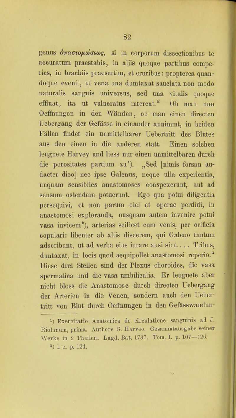 genug avaöTOfitößscog, si in corporum dissectionibus te accuratum praestabis, in aliis quoque partibus compe- ries, in brachiis praesertim, et cruribus: propterea quan- doque evenit, ut vena una dumtaxat sauciata non modo naturalis sanguis universus, sed una Vitalis quoque effluat, ita ut vulneratus intereat. Ob man nun Oeffnungen in den Wänden, ob man einen directen Uebergang der Grefasse in einander annimmt, in beiden Fällen findet ein unmittelbarer Uebertritt des Blutes aus den einen in die anderen statt. Einen solchen leugnete Harvey und liess nur einen unmittelbaren durch die porositates partium zu'). „Sed [nimis forsan au- dacter dico] nee ipse Galenus, neque ulla experientia, unquam sensibiles anastomoses conspexerunt, aut ad sensum ostendere potuerunt. Ego qua potui diligentia persequivi, et non parum olei et operae perdidi, in anastomosi exploranda, nusquam autem invenire potui vasa invicem), arterias scilicet cum venis, per orificia copulari: libenter ab aliis discerem, qui Galeno tan tum adscribunt, ut ad verba eins iurare ausi sint.. .. Tribus, duntaxat, in locis quod aequipollet anastomosi reperio. Diese drei Stellen sind der Plexus choroides, die vasa spermatica und die vasa umbilicalia. Er leugnete aber nicht bloss die Anastomose durch directen Uebergang der Arterien in die Venen, sondern auch den Ueber- tritt von Blut durch Oeffnungen in den Gefässwandun- Exercitatio Anatomica de circulatione sanguinis ad J. Eiolanum, prima. Autliore G. Harveo. Gesammtausgabe seiner Werke in 2 Theileu. Lugd. Bat. 1737. Tom. I. p. 107—120. 2) 1. c. p. 124.