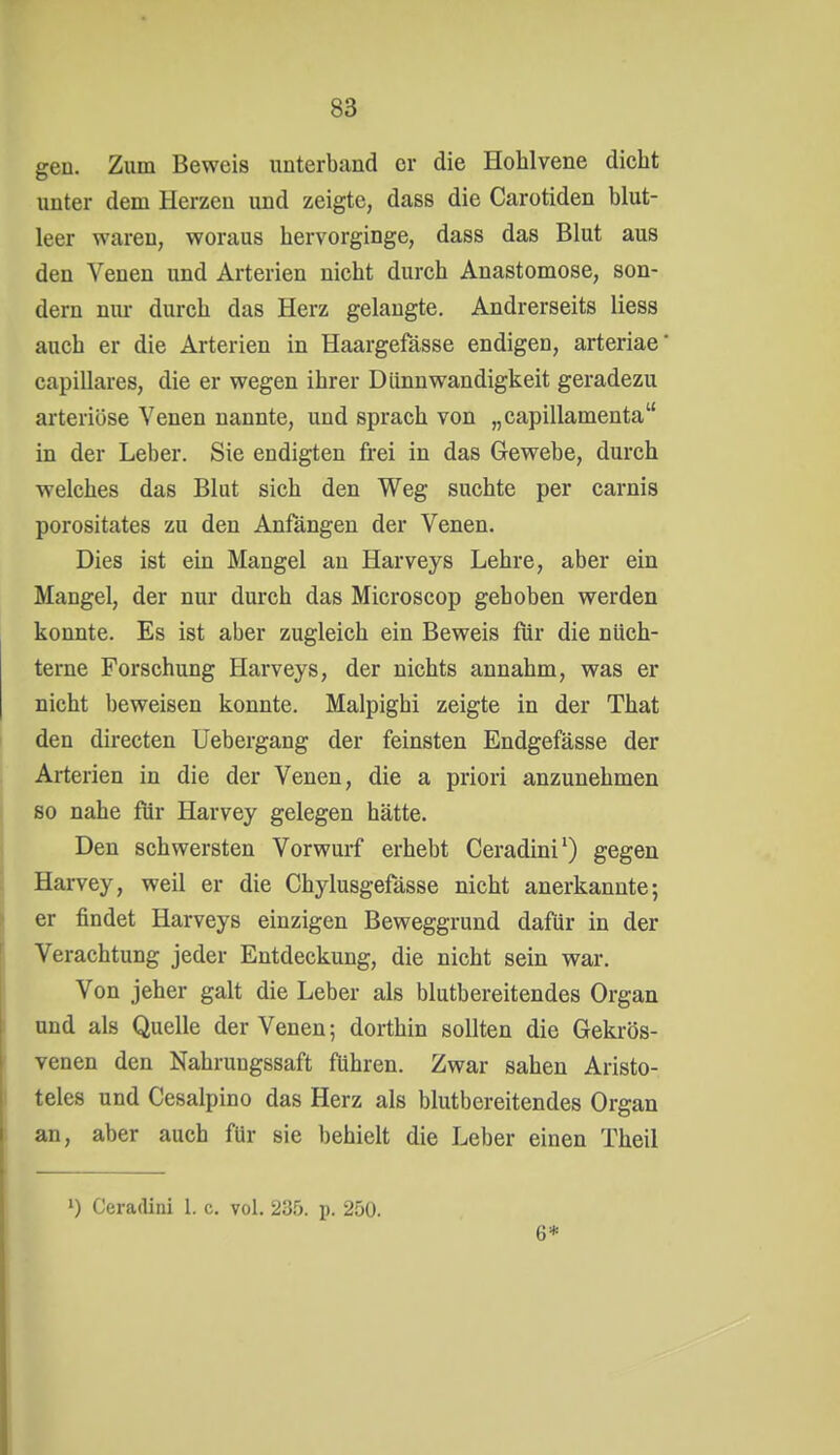 gen. Zum Beweis unterband er die Hohlvene dicht unter dem Herzen und zeigte, dass die Carotiden blut- leer waren, woraus hervorginge, dass das Blut aus den Venen und Arterien nicht durch Anastomose, son- dern nui- durch das Herz gelangte. Andrerseits Hess auch er die Arterien in Haargefässe endigen, arteriae' capillares, die er wegen ihrer Dünnwandigkeit geradezu arteriöse Venen nannte, und sprach von „capillamenta in der Leber. Sie endigten frei in das Gewebe, durch welches das Blut sich den Weg suchte per carnis porositates zu den Anfängen der Venen. Dies ist ein Mangel an Harveys Lehre, aber ein Mangel, der nur durch das Microscop gehoben werden konnte. Es ist aber zugleich ein Beweis für die nüch- terne Forschung Harveys, der nichts annahm, was er nicht beweisen konnte. Malpighi zeigte in der That den directen Uebergang der feinsten Endgefässe der Arterien in die der Venen, die a priori anzunehmen so nahe für Harvey gelegen hätte. Den schwersten Vorwurf erhebt Ceradini^) gegen Harvey, weil er die Chylusgefässe nicht anerkannte; er findet Harveys einzigen Beweggrund dafür in der Verachtung jeder Entdeckung, die nicht sein war. Von jeher galt die Leber als blutbereitendes Organ und als Quelle der Venen; dorthin sollten die Gekrös- venen den Nahruugssaft führen. Zwar sahen Aristo- teles und Cesalpino das Herz als blutbereitendes Organ an, aber auch für sie behielt die Leber einen Theil ') Ceradini 1. c. vol. 235. p. 250. 6*