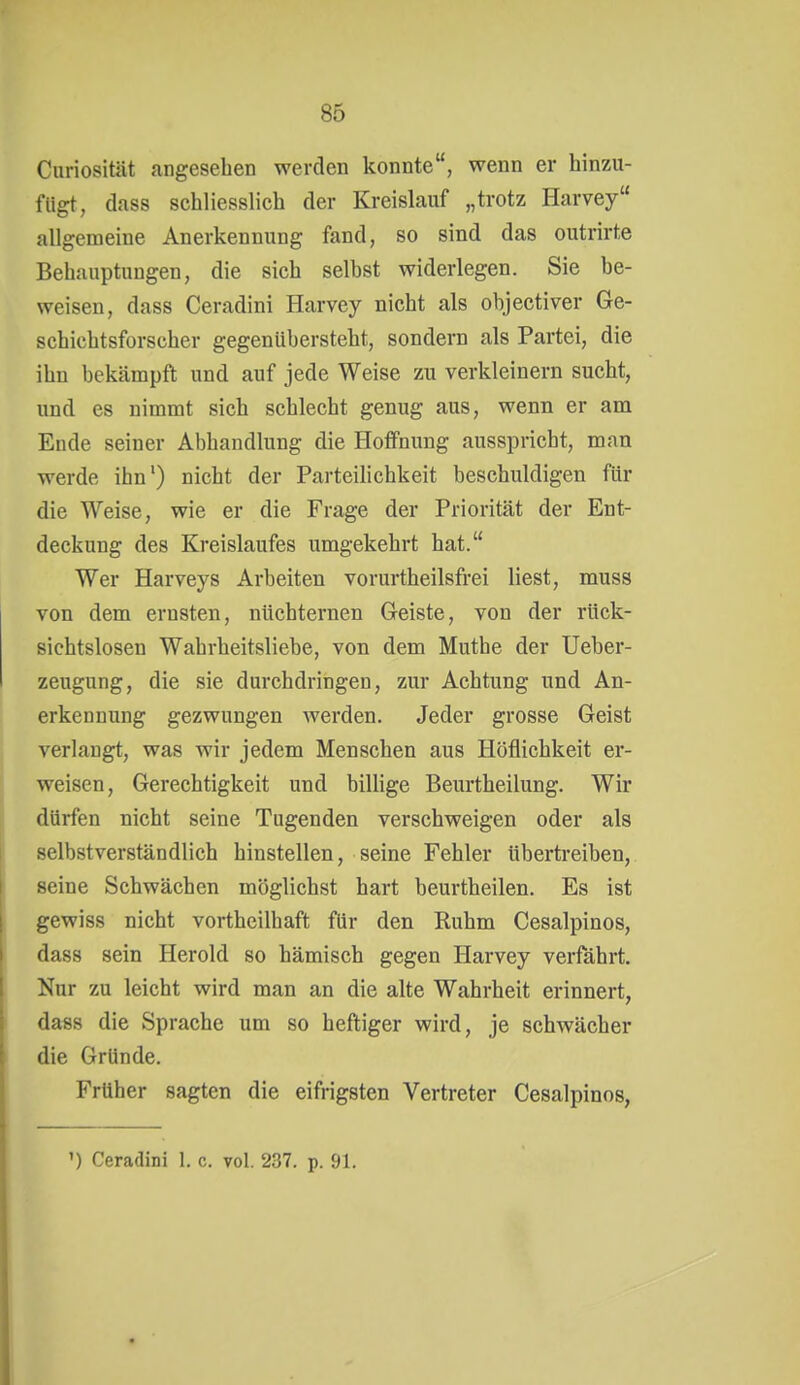 Curiosität angesehen werden konnte, wenn er hinzu- fügt, dass schliesslich der Kreislauf „trotz Harvey allgemeine Anerkennung fand, so sind das outrirte Behauptungen, die sich selbst widerlegen. Sie be- weisen, dass Ceradini Harvey nicht als objectiver Ge- schichtsforscher gegenübersteht, sondern als Partei, die ihn bekämpft und auf jede Weise zu verkleinern sucht, und es nimmt sich schlecht genug aus, wenn er am Ende seiner Abhandlung die Hoffnung ausspricht, mau werde ihn') nicht der Parteilichkeit beschuldigen für die Weise, wie er die Frage der Priorität der Ent- deckung des Kreislaufes umgekehrt hat. Wer Harveys Arbeiten vorurtheilsfrei liest, muss von dem ernsten, nüchternen Geiste, von der rück- sichtslosen Wahrheitsliebe, von dem Muthe der Ueber- zeugung, die sie durchdringen, zur Achtung und An- erkennung gezwungen werden. Jeder grosse Geist verlaugt, was wir jedem Menschen aus Höflichkeit er- weisen, Gerechtigkeit und billige Beurtheilung. Wir dürfen nicht seine Tugenden verschweigen oder als selbstverständlich hinstellen, seine Fehler übertreiben, seine Schwächen möglichst hart beurtheilen. Es ist gewiss nicht vortheilhaft für den Ruhm Cesalpinos, dass sein Herold so hämisch gegen Harvey verfährt. Nur zu leicht wird man an die alte Wahrheit erinnert, dass die Sprache um so heftiger wird, je schwächer die Gründe. Früher sagten die eifrigsten Vertreter Cesalpinos,