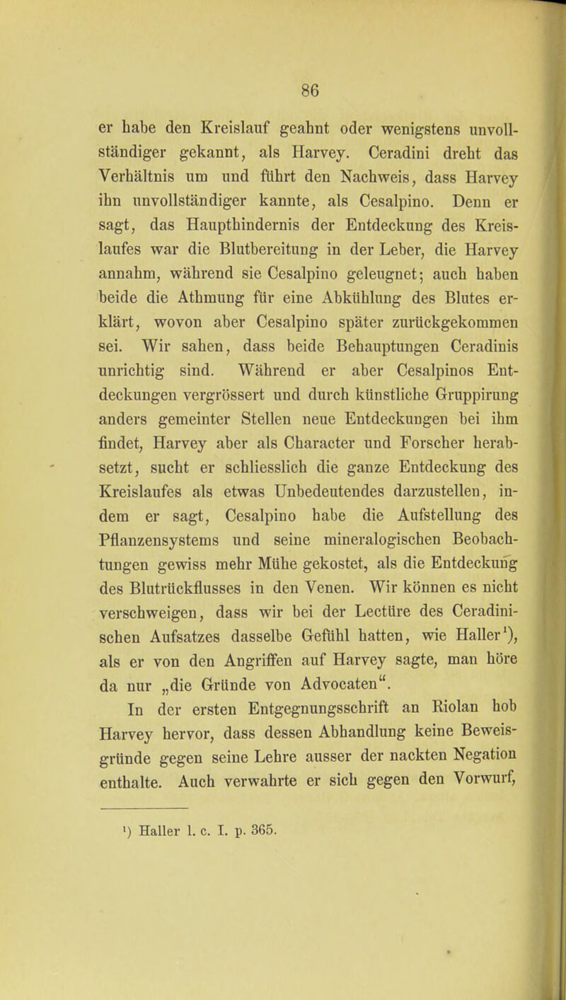 er habe den Kreislauf geahnt oder wenigstens unvoll- ständiger gekannt, als Harvey. Ceradini dreht das Verhältnis um und führt den Nachweis, dass Harvey ihn unvollständiger kannte, als Cesalpino. Denn er sagt, das Haupthindernis der Entdeckung des Kreis- laufes war die Blutbereitung in der Leber, die Harvey annahm, während sie Cesalpino geleugnet; auch haben beide die Athmung für eine Abkühlung des Blutes er- klärt, wovon aber Cesalpino später zurückgekommen sei. Wir sahen, dass beide Behauptungen Ceradinis unrichtig sind. Während er aber Cesalpinos Ent- deckungen vergrössert und durch künstliche Grruppirung anders gemeinter Stellen neue Entdeckungen bei ihm findet, Harvey aber als Character und Forscher herab- setzt, sucht er schliesslich die ganze Entdeckung des Kreislaufes als etwas Unbedeutendes darzustellen, in- dem er sagt, Cesalpino habe die Aufstellung des Pflanzensystems und seine mineralogischen Beobach- tungen gewiss mehr Mühe gekostet, als die Entdeckung des Blutrückflusses in den Venen. Wir können es nicht verschweigen, dass wir bei der Leetüre des Ceradini- schen Aufsatzes dasselbe Gefühl hatten, wie Haller'), als er von den Angrifi'en auf Harvey sagte, man höre da nur „die Gründe von Advocaten. In der ersten Entgegnungsschrift an Riolan hob Harvey hervor, dass dessen Abhandlung keine Beweis- gründe gegen seine Lehre ausser der nackten Negation enthalte. Auch verwahrte er sich gegen den Vorwurf, ') Haller 1. c. I. p. 365.