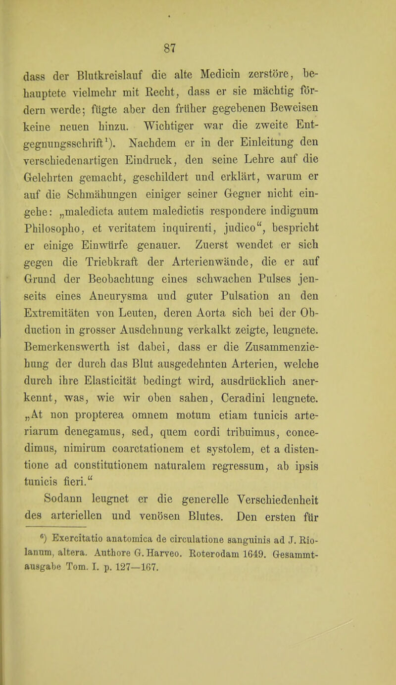 dass der Blutkreislauf die alte Medichi zerstöre, be- hauptete vielmehr mit Recht, dass er sie mächtig för- dern werde; fügte aber den früher gegebenen Beweisen keine neuen hinzu. Wichtiger war die zweite Ent- gegnungsschrifl*). Nachdem er in der Einleitung den verschiedenartigen Eindruck, den seine Lehre auf die Gelehrten gemacht, geschildert und erklärt, warum er auf die Schmähungen einiger seiner Gegner nicht ein- gehe: „maledicta autem maledictis respondere indignum Philosopho, et veritatem inquirenti, judico, bespricht er einige Einwürfe genauer. Zuerst wendet er sich gegen die Triebkraft der Arterienwände, die er auf Grund der Beobachtung eines schwachen Pulses jen- seits eines Aneurysma und guter Pulsation an den Extremitäten von Leuten, deren Aorta sich bei der Ob- duction in grosser Ausdehnung verkalkt zeigte, leugnete. Bemerkenswerth ist dabei, dass er die Zusammenzie- hung der durch das Blut ausgedehnten Arterien, welche durch ihre Elasticität bedingt wird, ausdrücklich aner- kennt, was, wie wir oben sahen, Ceradini leugnete. „At non propterea omnem motum etiam tunicis arte- riarum denegamus, sed, quem cordi tribuimus, conce- dimus, nimirum coarctationem et systolem, et a disten- tione ad constitutionem naturalem regressum, ab ipsis tunicis fieri. Sodann leugnet er die generelle Verschiedenheit des arteriellen und venösen Blutes. Den ersten für *) Exercitatio anatomica de circulatione sanguinis ad ,T. Rio- lannm, altera. Authore G.Harveo. Roterodam 1649. Gesammt- ausgabe Tom. I. p. 127—167.