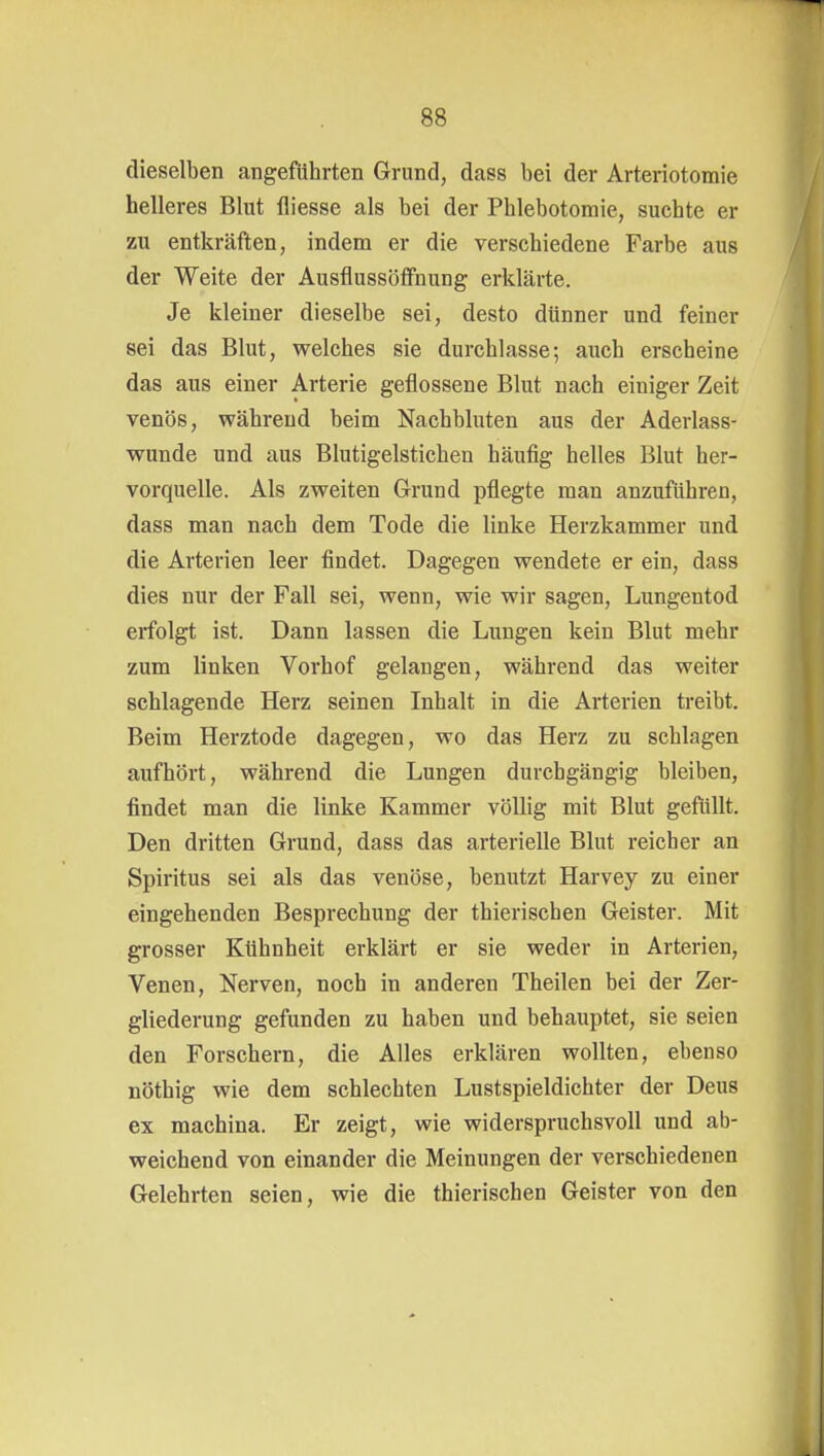 dieselben angeführten Grund, dass bei der Arteriotomie helleres Blut fliesse als bei der Phlebotomie, suchte er zu entkräften, indem er die verschiedene Farbe aus der Weite der Ausflussöffnung erklärte. Je kleiner dieselbe sei, desto dünner und feiner sei das Blut, welches sie durchlasse; auch erscheine das aus einer Arterie geflossene Blut nach einiger Zeit venös, während beim Nachbluten aus der Aderlass- wunde und aus Blutigelstichen häufig helles Blut her- vorquelle. Als zweiten Grund pflegte man anzuführen, dass man nach dem Tode die linke Herzkammer und die Arterien leer findet. Dagegen wendete er ein, dass dies nur der Fall sei, wenn, wie wir sagen, Lungentod erfolgt ist. Dann lassen die Lungen kein Blut mehr zum linken Vorhof gelangen, während das weiter schlagende Herz seinen Inhalt in die Arterien treibt. Beim Herztode dagegen, wo das Herz zu schlagen aufhört, während die Lungen durchgängig bleiben, findet man die linke Kammer völlig mit Blut gefüllt. Den dritten Grund, dass das arterielle Blut reicher an Spiritus sei als das venöse, benutzt Harvey zu einer eingehenden Besprechung der thierischen Geister. Mit grosser Kühnheit erklärt er sie weder in Arterien, Venen, Nerven, noch in anderen Theilen bei der Zer- gliederung gefunden zu haben und behauptet, sie seien den Forschern, die Alles erklären wollten, ebenso nöthig wie dem schlechten Lustspieldichter der Deus ex machina. Er zeigt, wie widerspruchsvoll und ab- weichend von einander die Meinungen der verschiedenen Gelehrten seien, wie die thierischen Geister von den