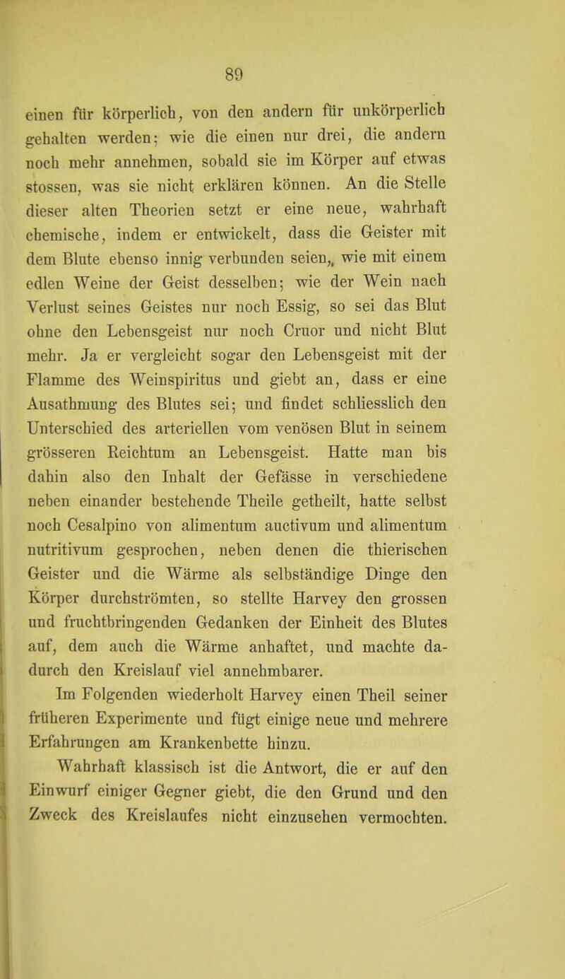 einen flir körperlich, von den andern flir unkörperlich gehalten werden; wie die einen nur drei, die andern noch mehr annehmen, sobald sie im Körper auf etwas Stessen, was sie nicht erklären können. An die Stelle dieser alten Theorien setzt er eine neue, wahrhaft chemische, indem er entwickelt, dass die Geister mit dem Blute ebenso innig verbunden seien,, wie mit einem edlen Weine der Geist desselben; wie der Wein nach Verlust seines Geistes nur noch Essig, so sei das Blut ohne den Lebensgeist nur noch Cruor und nicht Blut mehr. Ja er vergleicht sogar den Lebensgeist mit der Flamme des Weinspiritus und giebt an, dass er eine Ausathmung des Blutes sei; und findet schliesslich den Unterschied des arteriellen vom venösen Blut in seinem grösseren Reichtum an Lebensgeist. Hatte man bis dahin also den Inhalt der Gefässe in verschiedene neben einander bestehende Theile getheilt, hatte selbst noch Cesalpino von alimentum auctivum und alimentum nutritivum gesprochen, neben denen die thierischen Geister und die Wärme als selbständige Dinge den Körper durchströmten, so stellte Harvey den grossen und fruchtbringenden Gedanken der Einheit des Blutes auf, dem auch die Wärme anhaftet, und machte da- durch den Kreislauf viel annehmbarer. Im Folgenden wiederholt Hai-vey einen Theil seiner früheren Experimente und fügt einige neue und mehrere Erfahrungen am Krankenbette hinzu. Wahrhaft klassisch ist die Antwort, die er auf den Einwurf einiger Gegner giebt, die den Grund und den Zweck des Kreislaufes nicht einzusehen vermochten.