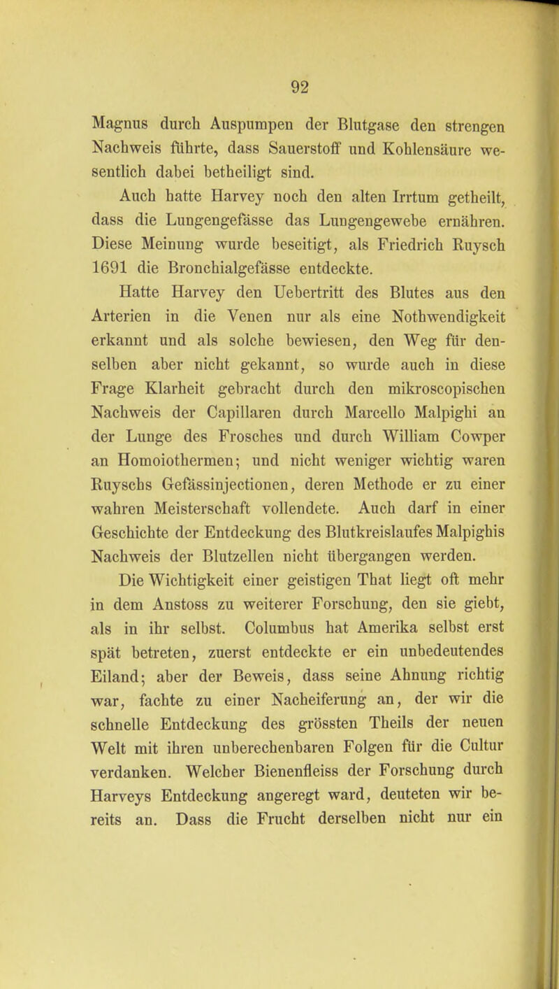 Magnus durch Auspumpen der Blutgase den strengen Nachweis führte, dass Sauerstoff und Kohlensäure we- sentlich dabei betheiligt sind. Auch hatte Harvey noch den alten Irrtum getheilt, dass die Lungengefässe das Lungengewebe ernähren. Diese Meinung wurde beseitigt, als Friedrich Ruysch 1691 die Bronchialgefässe entdeckte. Hatte Harvey den Uebertritt des Blutes aus den Arterien in die Venen nur als eine Nothwendigkeit erkannt und als solche bewiesen, den Weg für den- selben aber nicht gekannt, so wurde auch in diese Frage Klarheit gebracht durch den mikroscopischen Nachweis der Capillaren durch Marcello Malpighi an der Lunge des Frosches und durch William Cowper an Homoiothermen; und nicht weniger wichtig waren Ruyschs Gefässinjectionen, deren Methode er zu einer wahren Meisterschaft vollendete. Auch darf in einer Geschichte der Entdeckung des Blutkreislaufes Malpighis Nachweis der Blutzellen nicht übergangen werden. Die Wichtigkeit einer geistigen That liegt oft mehr in dem Anstoss zu weiterer Forschung, den sie giebt, als in ihr selbst. Columbus hat Amerika selbst erst spät betreten, zuerst entdeckte er ein unbedeutendes Eiland; aber der Beweis, dass seine Ahnung richtig war, fachte zu einer Nacheiferung an, der wir die schnelle Entdeckung des grössten Theils der neuen Welt mit ihren unberechenbaren Folgen für die Cultur verdanken. Welcher Bienenfleiss der Forschung durch Harveys Entdeckung angeregt ward, deuteten wir be- reits an. Dass die Frucht derselben nicht nur ein