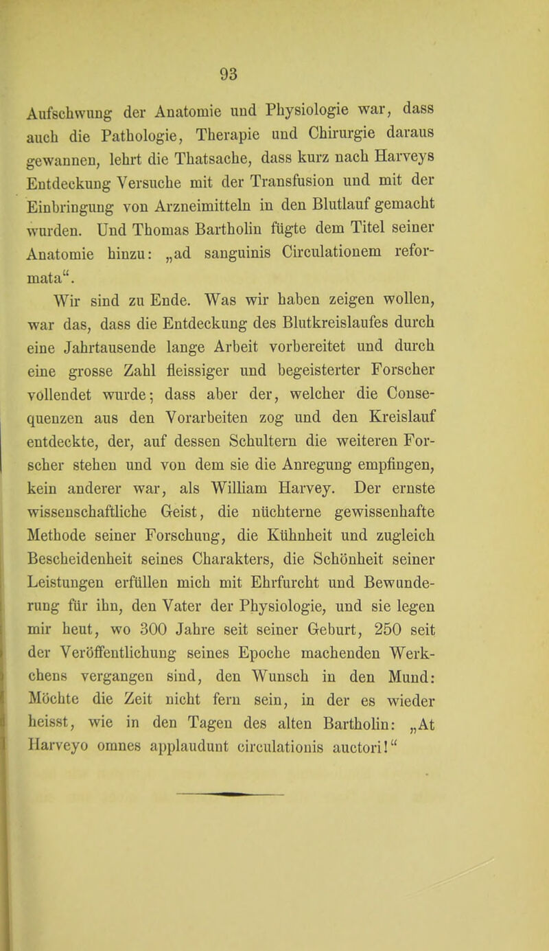 Aufschwung der Anatomie und Physiologie war, dass auch die Pathologie, Therapie und Chirurgie daraus gewannen, lehrt die Thatsache, dass kurz nach Harveys Entdeckung Versuche mit der Transfusion und mit der Einbringung von Arzneimitteln in den Blutlauf gemacht wurden. Und Thomas BarthoUn fügte dem Titel seiner Anatomie hinzu: „ad sanguinis Circulationem refor- mata. Wir sind zu Ende. Was wir haben zeigen wollen, war das, dass die Entdeckung des Blutkreislaufes durch eine Jahrtausende lange Arbeit vorbereitet und durch eine grosse Zahl fleissiger und begeisterter Forscher vollendet wurde; dass aber der, welcher die Couse- queuzen aus den Vorarbeiten zog und den Kreislauf entdeckte, der, auf dessen Schultern die weiteren For- scher stehen und von dem sie die Anregung empfingen, kein anderer war, als William Harvey. Der ernste wissenschaftliche Geist, die nüchterne gewissenhafte Methode seiner Forschung, die Kühnheit und zugleich Bescheidenheit seines Charakters, die Schönheit seiner Leistungen erfüllen mich mit Ehrfurcht und Bewunde- rung für ihn, den Vater der Physiologie, und sie legen mir heut, wo 300 Jahre seit seiner Geburt, 250 seit der Veriififentlichung seines Epoche machenden Werk- chens vergangen sind, den Wunsch in den Mund: Möchte die Zeit nicht fern sein, in der es wieder heisst, wie in den Tagen des alten BarthoUn: „At llarveyo omnes applaudunt circulatiouis auctori!