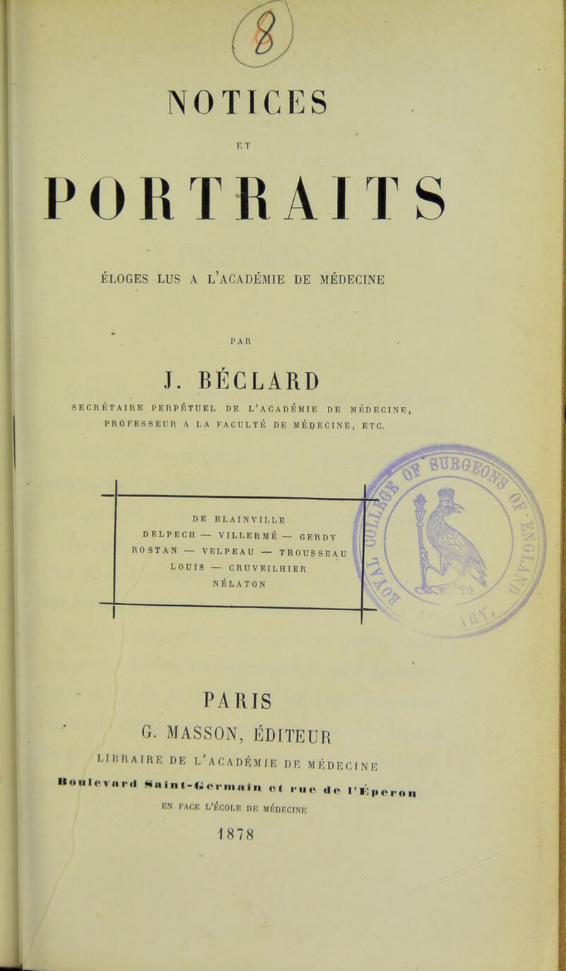 ET PORTRAITS i ÉLOGES LUS A L'ACADÉMIE DE MÉDECINE PAU J. BÉCLARD SECRKTAinE PEnPÉTUEL DE L'ACADÉMIE DE MÉDECINE, PROFESSEUR A LA FACULTÉ DE MÉDECINE, ETC. PARIS G. MASSON, ÉDITEUR i.ii!rtAir<F. DE l'académie de médecine Boulevard «alnt-Wcrninln ot rue de I'k„ EN FACE L'I^COLB DR MÉDECINE 1878
