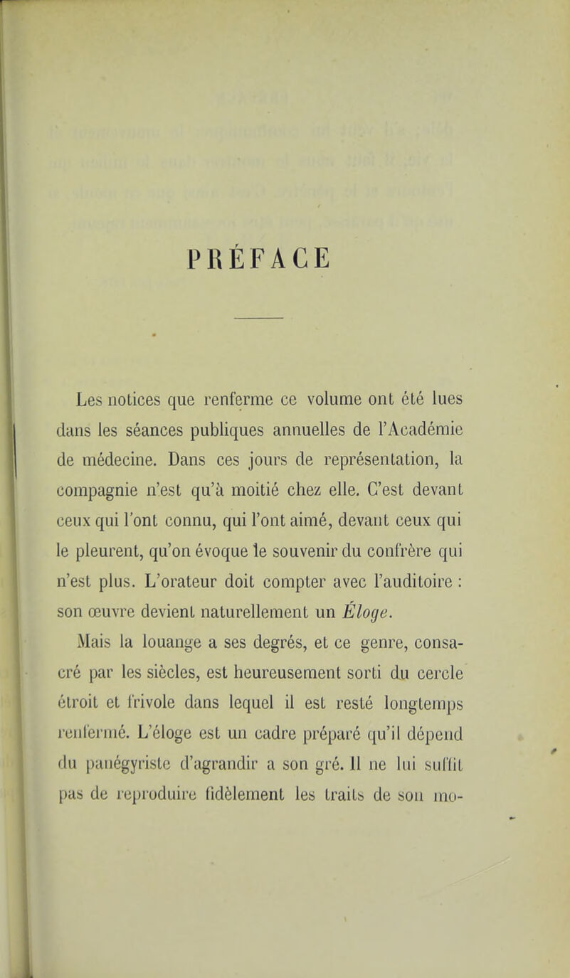 PRÉFACE Les notices que renferme ce volume ont été lues clans les séances publiques annuelles de l'Académie de médecine. Dans ces jours de représentation, la compagnie n'est qu'à moitié chez elle. C'est devant ceux qui l'ont connu, qui l'ont aimé, devant ceux qui le pleurent, qu'on évoque le souvenir du confrère qui n'est plus. L'orateur doit compter avec l'auditoire : son œuvre devient naturellement un Éloge. Mais la louange a ses degrés, et ce genre, consa- cré par les siècles, est heureusement sorti du cercle étroit et frivole dans lequel il est resté longtemps renfermé. L'éloge est un cadre préparé qu'il dépend du panégyriste d'agrandir a son gré. 11 ne lui sufliL pas de reproduire fidèlement les traits de sou mu-