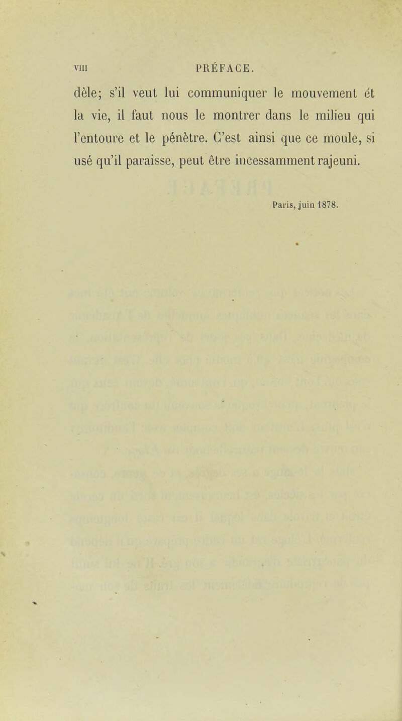 viii PRÉFACE. dèle; s'il veut lui communiquer le mouvement et la vie, il Faut nous le montrer dans le milieu qui l'entoure et le pénètre. C'est ainsi que ce moule, si usé qu'il paraisse, peut être incessamment rajeuni. Paris, juin 1878.