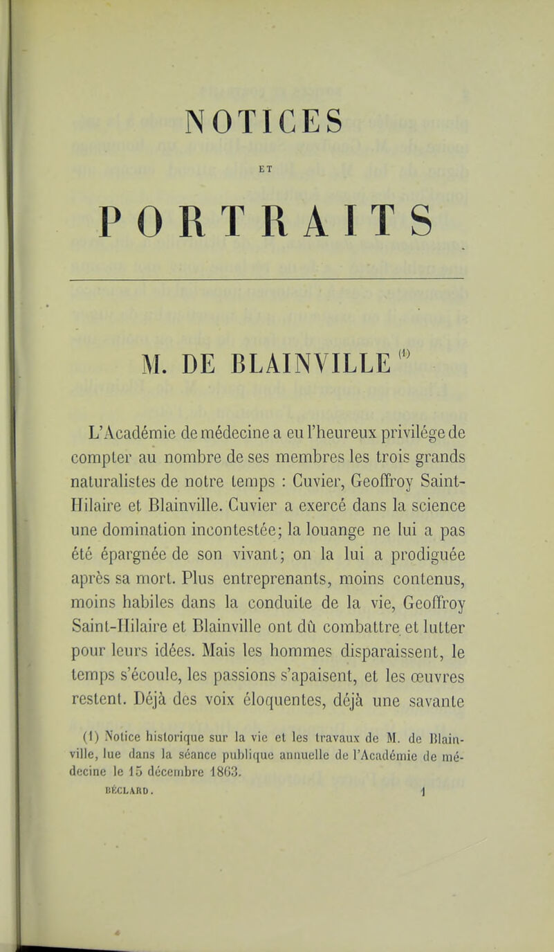 ET PORTRAITS M. DE BLAINVILLE L'Académie de médecine a eu l'heureux privilège de compter au nombre de ses membres les trois grands naturalistes de notre temps : Cuvier, Geoffroy Saint- Hilaire et Blainville. Cuvier a exercé dans la science une domination incontestée; la louange ne lui a pas été épargnée de son vivant; on la lui a prodiguée après sa mort. Plus entreprenants, moins contenus, moins habiles dans la conduite de la vie, Geoffroy Saint-Hilaire et Blainville ont du combattre et lutter pour leurs idées. Mais les hommes disparaissent, le temps s'écoule, les passions s'apaisent, et les œuvres restent. Déjà des voix éloquentes, déjà une savante (1) Notice historique sur la vie et les travaux de M. de Blain- ville, lue dans la séance publique annuelle de l'Académie de mé- decine le 15 décembre i8G3.