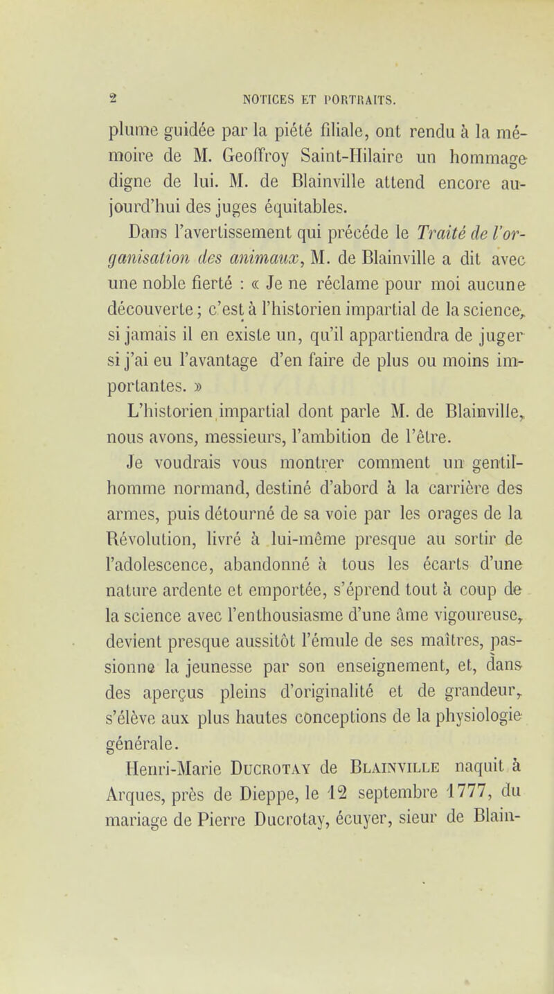 plume guidée par la piété filiale, ont rendu à la mé- moire de M. Geoffroy Saint-Hilairc un hommage- digne de lui. M. de Blainville attend encore au- jourd'hui des juges équitables. Dans l'avertissement qui précède le Traité de l'or- ganisation des animaux, M. de Blainville a dit avec une noble fierté : « Je ne réclame pour moi aucune découverte ; c'est à l'historien impartial de la science^ si jamais il en existe un, qu'il appartiendra de juger si j'ai eu l'avantage d'en faire de plus ou moins im- portantes. » L'historien impartial dont parle M. de Blainville, nous avons, messieurs, l'ambition de l'être. Je voudrais vous montrer comment un gentil- homme normand, destiné d'abord à la carrière des armes, puis détourné de sa voie par les orages de la Révolution, livré à lui-même presque au sortir de l'adolescence, abandonné à tous les écarts d'une nature ardente et emportée, s'éprend tout à coup de la science avec f enthousiasme d'une âme vigoureuse^ devient presque aussitôt f émule de ses maîtres, pas- sionne la jeunesse par son enseignement, et, dans des aperçus pleins d'originalité et de grandeur^ s'élève aux plus hautes conceptions de la physiologie générale. Henri-Marie Ducrotay de Blainville naquit à Arques, près de Dieppe, le 12 septembre i777, du mariage de Pierre Ducrotay, écuyer, sieur de Blain-