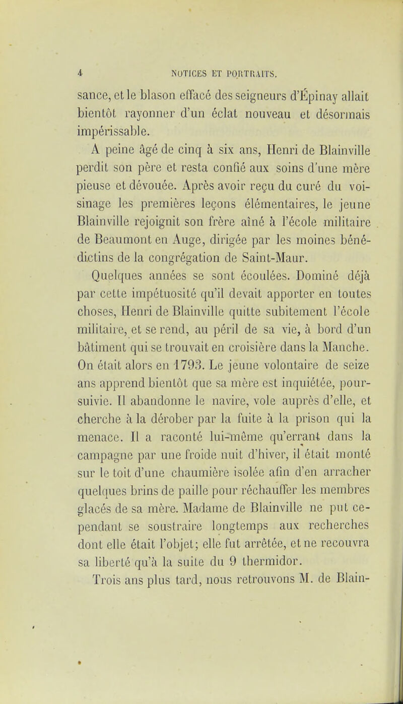 sance, et le blason efïacé des seigneurs d'Épinay allait bientôt rayonner d'un éclat nouveau et désormais impérissable. A peine âgé de cinq à six ans, Henri de Blainville perdit son père et resta confié aux soins d'une mère pieuse et dévouée. Après avoir reçu du curé du voi- sinage les premières leçons élémentaires, le jeune Blainville rejoignit son frère aîné à l'école militaire de Beaumont en Auge, dirigée par les moines béné- dictins de la congrégation de Saint-Maur. Quelques années se sont écoulées. Dominé déjà par cette impétuosité qu'il devait apporter en toutes cboses, Henri de Blainville quitte subitement l'école militaire, et se rend, au péril de sa vie, à bord d'un bâtiment qui se trouvait en croisière dans la Manche. On était alors en 1793. Le jeune volontaire de seize ans apprend bientôt que sa mère est inquiétée, pour- suivie. Il abandonne le navire, vole auprès d'elle, et cherche à la dérober par la fuite à la prison qui la menace. Il a raconté lui-même qu'errant dans la campagne par une froide nuit d'hiver, il était monté sur le toit d'une chaumière isolée afin d'en arracher quelques brins de paille pour réchauffer les membres glacés de sa mère. Madame de Blainville ne put ce- pendant se soustraire longtemps aux recherches dont elle était l'objet; elle fut arrêtée, et ne recouvra sa liberté qu'à la suite du 9 thermidor. Trois ans plus tard, nous retrouvons M. de Blain-