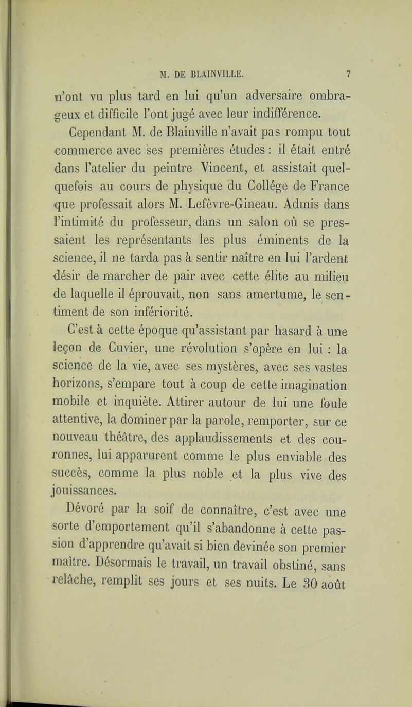 n'ont VU plus lard en lui qu'un adversaire ombra- geux et difficile l'ont jugé avec leur indifîérence. Cependant M. de Blaiuville n'avait pas rompu tout commerce avec ses premières études : il était entré dans l'atelier du peintre Vincent, et assistait quel- quefois au cours de physique du Collège de France que professait alors M. Lefèvre-Gineau. Admis dans l'intimité du professeur, dans un salon où se pres- saient les représentants les plus éminents de la science, il ne tarda pas à sentir naître en lui l'ardent désir de marcher de pair avec cette élite au milieu de laquelle il éprouvait, non sans amertume, le sen- timent de son infériorité. C'est à cette époque qu'assistant par hasard à une leçon de Cuvier, une révolution s'opère en lui : la science de la vie, avec ses mystères, avec ses vastes horizons, s'empare tout à coup de cette imagination mobile et inquiète. Attirer autour de lui une foule attentive, la dominer par la parole, remporter, sur ce nouveau théâtre, des applaudissements et des cou- ronnes, lui apparurent comme le plus enviable des succès, comme la plus noble et la plus vive des jouissances. Dévoré par la soif de connaître, c'est avec une sorte d'emportement qu'il s'abandonne à cette pas- sion d'apprendre qu'avait si bien devinée son premier maître. Désormais le travail, un travail obstiné, sans relâche, remplit ses jours et ses nuits. Le 30 août