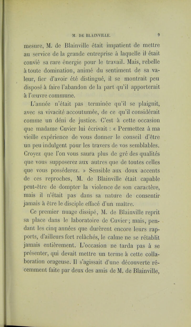 mesure, M. de Blainvillc était impatient de mettre au service de la grande entreprise à laquelle il était convié sa rare énergie pour le travail. Mais, rebelle à toute domination, animé du sentiment de sa va- leur, fier d'avoir été distingué, il se montrait peu disposé à faire l'abandon de la part qu'il apporterait à l'œuvre commune. L'année n'était pas terminée qu'il se plaignit, avec sa vivacité accoutumée, de ce qu'il considérait comme un déni de justice. C'est à cette occasion que madame Cuvier lui écrivait : « Permettez à ma vieille expérience de vous donner le conseil d'être un peu indulgent pour les travers de vos semblables. Croyez que l'on vous saura plus de gré des qualités que vous supposerez aux autres que de toutes celles que vous posséderez. » Sensible aux doux accents de ces reproches, M. de Blainville était capable peut-être de dompter la violence de son caractère, mais il n'était pas dans sa nature de consentir jamais à être le disciple effacé d'un maître. Ce premier nuage dissipé, M. de Blainville reprit sa place dans le laboratoire de Cuvier; mais, pen- dant les cinq années que durèrent encore leurs rap- ports, d'ailleurs fort relâchés, le calme ne se rétablit jamais entièrement. L'occasion ne tarda pas à se présenter, qui devait mettre un terme à cette colla- boration orageuse. Il s'agissait d'une découverte ré- cemment faite par deux des amis de M. de Blainville,