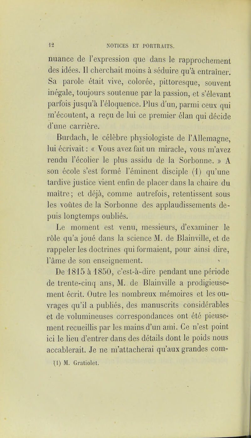 nuance de l'expression que dans le rapprochement des idées. Il cherchait moins à séduire qu'à enLramei\ Sa parole était vive, colorée, pittoresque, souvent inégale, toujours soutenue par la passion, et s'élevant parfois jusqu'à l'éloquence. Plus d'un, parmi ceux qui m'écoutent, a reçu de lui ce premier élan qui décide d'une carrière. Burdach, le célèbre physiologiste de l'Allemagne, lui écrivait : « Vous avez fait un miracle, vous m'avez rendu l'écolier le plus assidu de la Sorbonne. » A son école s'est formé l'éminent disciple (1) qu'une tardive justice vient enfin de placer dans la chaire du maître; et déjà, comme autrefois, retentissent sous les voûtes de la Sorbonne des applaudissements de- puis longtemps oubliés. Le moment est venu, messieurs, d'examiner le rôle qu'a joué dans la science M. de Blainville, et de rappeler les doctrines qui formaient, pour ainsi dire, l'âme de son enseignement. De 1815 à 1850, c'est-à-dire pendant une période de trente-cinq ans, M. de Blainville a prodigieuse- ment écrit. Outre les nombreux mémoires et les ou- vrages qu'il a publiés, des manuscrits considérables et de volumineuses correspondances ont été pieuse- ment recueillis par les mains d'un ami. Ce n'est point ici le lieu d'entrer dans des détails dont le poids nous accablerait. Je ne m'attacherai qu'aux grandes corn- ai) M. Gratiolet.