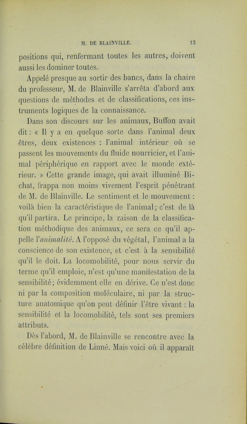positions qui, renfermant toutes les autres, doivent aussi les dominer toutes. Appelé presque au sortir des bancs, dans la chaire du professeur, M. de Blainville s'arrêta d'abord aux questions de méthodes et de classifications, ces ins- truments logiques de la connaissance. Dans son discours sur les animaux, Buffon avait dit : « Il y a en quelque sorte dans l'animal deux êtres, deux existences : l'animal intérieur où se passent les mouvements du fluide nourricier, et l'ani- mal périphérique en rapport avec le monde exté- rieur. » Celte grande image, qui avait illuminé Bi- chal, frappa non moins vivement l'esprit pénétrant de M. de Blainville. Le sentiment et le mouvement : voilà bien la caractéristique de l'animal; c'est de là qu'il partira. Le principe, la raison de la classifica- tion méthodique des animaux, ce sera ce qu'il ap- pelle Vanimalité. A l'opposé du végétal, l'animal a la conscience de son existence, et c'est à la sensibilité qu'il le doit. La locomobilité, pour nous servir du terme qu'il emploie, n'est qu'une manifestation de la sensibilité; évidemment elle en dérive. Ce n'est donc ni par la composition moléculaire, ni par la struc- ture anatomique qu'on peut définir l'être vivant : la sensibilité et la locomobilité, tels sont ses premiers attributs. Dès l'abord, M. de Blainville se rencontre avec la célèbre définition de Linné. Mais voici où il apparaît