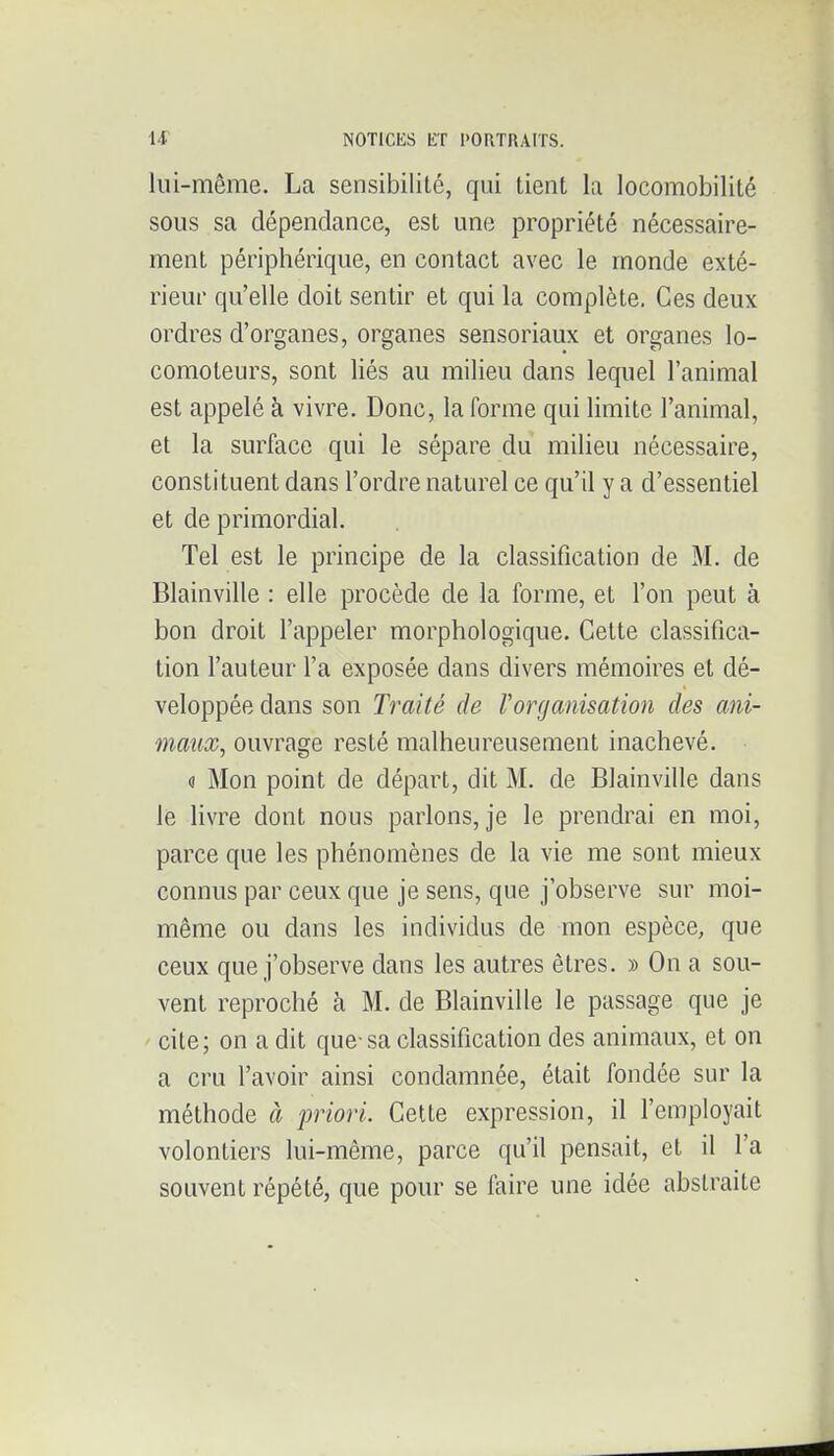 lui-même. La sensibilité, qui tient la locomobilité sous sa dépendance, est une propriété nécessaire- ment périphérique, en contact avec le monde exté- rieur qu'elle doit sentir et qui la complète. Ces deux ordres d'organes, organes sensoriaux et organes lo- comoteurs, sont liés au milieu dans lequel l'animal est appelé k vivre. Donc, la forme qui limite l'animal, et la surface qui le sépare du milieu nécessaire, constituent dans l'ordre naturel ce qu'il y a d'essentiel et de primordial. Tel est le principe de la classification de M. de Blainville : elle procède de la forme, et l'on peut à bon droit l'appeler morphologique. Cette classifica- tion l'auteur l'a exposée dans divers mémoires et dé- veloppée dans son Traité de l'organisation des ani- maux, ouvrage resté malheureusement inachevé. o Mon point de départ, dit M. de Blainville dans le livre dont nous parlons, je le prendrai en moi, parce que les phénomènes de la vie me sont mieux connus par ceux que je sens, que j'observe sur moi- même ou dans les individus de mon espèce, que ceux que j'observe dans les autres êtres. » On a sou- vent reproché à M. de Blainville le passage que je cite; on a dit que-sa classification des animaux, et on a cru l'avoir ainsi condamnée, était fondée sur la méthode à priori. Cette expression, il l'employait volontiers lui-même, parce qu'il pensait, et il l'a souvent répété, que pour se faire une idée abstraite