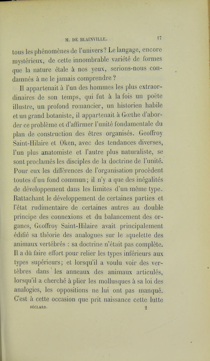 tous les phénomènes de l'univers? Le langage, encore mysléricux, de celle innombrable variété de formes que la nature étale à nos yeux, serions-nous con- damnés à ne le jamais comprendre ? Il appartenait à l'un des hommes les plus extraor- dinaires de son temps, qui fut à la fois un poète illustre, un profond romancier, un historien habile et un grand botaniste, il appartenait à Gœthe d'abor- der ce problème et d'affirmer l'unité fondamentale du plan de construction des êtres organisés. Geoffroy Sainl-Hilaire et Oken, avec des tendances diverses, l'un plus anatomiste et l'autre plus naturaliste, se sont proclamés les disciples de la doctrine de l'unité. Pour eux les différences de l'organisation procèdent toutes d'un fond commun; il n'y a que des inégaUtés de développement dans les limites d'un même type. Rattachant le développement de certaines parties et l'état rudimentaire de certaines autres au double principe des connexions et du balancement des or- ganes, Geoffroy Saint-IIilaire avait principalement édifié sa théorie des analogues sur le squeletle des animaux vertébrés : sa doctrine n'était pas complète. Il a dù faire effort pour relier les types inférieurs aux types supérieurs; et lorsqu'il a voulu voir des ver- tèbres dans ' les anneaux des animaux articulés, lorsqu'il a cherché à plier les mollusques à sa loi des analogies, les oppositions ne lui ont pas manqué. C'est à celte occasion que prit naissance cette lutte nÈCLARD. 2