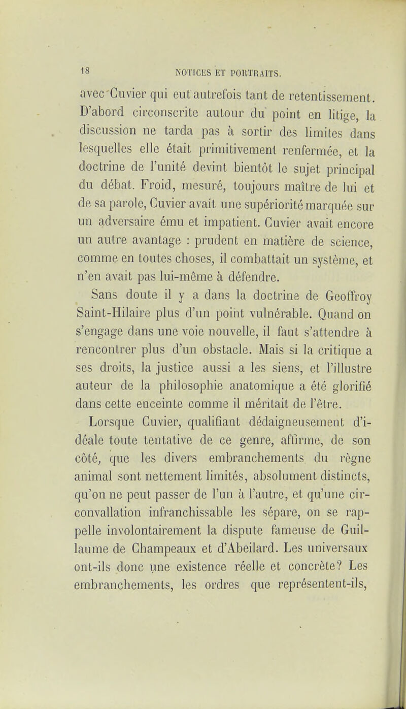 avec'Cuvier qui euL autrefois tant de retentissement. D'abord circonscrite autour du point en litige, la discussion ne tarda pas à sortir des limites dans lesquelles elle était primitivement renfermée, et la doctrine de l'unité devint bientôt le sujet principal du débat. Froid, mesuré, toujours maître de lui et de sa parole, Cuvier avait une supériorité marquée sur un adversaire ému et impatient. Cuvier avait encore un autre avantage : prudent en matière de science, comme en toutes choses, il combattait un système, et n'en avait pas lui-môme à défendre. Sans doute il y a dans la doctrine de Geoffroy Saint-Hilaire plus d'un point vulnérable. Quand on s'engage dans une voie nouvelle, il faut s'attendre à rencontrer plus d'un obstacle. Mais si la critique a ses droits, la justice aussi a les siens, et l'illustre auteur de la philosophie anatomique a été glorifié dans cette enceinte comme il méritait de l'être. Lorsque Cuvier, qualifiant dédaigneusement d'i- déale toute tentative de ce genre, affirme, de son côté, que les divers embranchements du règne animal sont nettement limités, absolument distincts, qu'on ne peut passer de l'un à l'autre, et qu'une cir- convallation infranchissable les sépare, on se rap- pelle involontairement la dispute fameuse de Guil- laume de Champeaux et d'Abeilard. Les universaux ont-ils donc une existence réelle et concrète? Les embranchements, les ordres que représentent-ils,