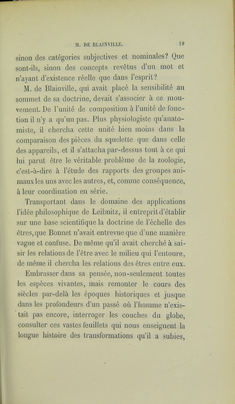 sinon des catégories subjectives et nominales? Que sont-ils, sinon des concepts revêtus d'un mot et n'ayant d'existence réelle que dans l'esprit? M. de Blainville, qui avait placé la sensibilité au sommet de sa doctrine, devait s'associer à ce mou- vement. De l'unité de composition à l'unité de fonc- tion il n'y a qu'un pas. Plus physiologiste qu'anato- miste, il chercha cette unité bien moins dans la comparaison des pièces du squelette que dans celle des appareils, et il s'attacha par-dessus tout à ce qui lui parut être le véritable problème de la zoologie, c'est-à-dire à l'étude des rapports des groupes ani- maux les uns avec les autres, et, comme conséquence, à leur coordination en série. Transportant dans le domaine des applications l'idée philosophique de Leibnitz, il entreprit d'établir sur une base scientifique la doctrine de l'échelle des êtres, que Bonnet n'avait entrevue que d'une manière vague et confuse. De même qu'il avait cherché à sai- sir les relations de l'être avec le milieu qui l'entoure, de même il chercha les relations des êtres entre eux. Embrasser dans sa pensée, non-seulement toutes les espèces vivantes, mais remonter le cours des siècles par-delà les époques historiques et jusque dans les profondeurs d'un passé où l'homme n'exis- tait pas encore, interroger les couches du globe, consulter ces vastes feuillets qui nous enseignent la longue histoire des transformations qu'il a subies,