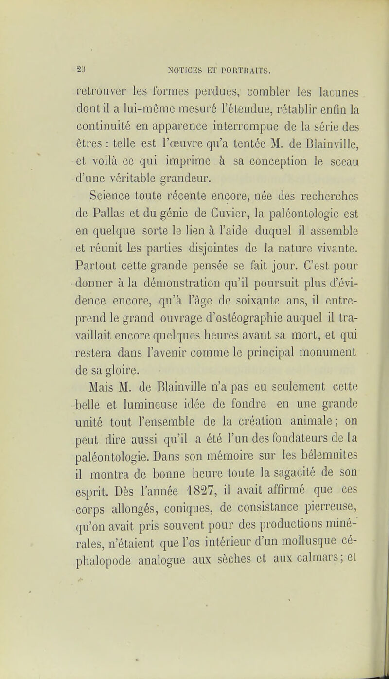 retrouver les formes perdues, combler les lacunes dont il a lui-même mesuré l'étendue, rétablir enfin la continuité en apparence interrompue de la série des êtres : telle est l'œuvre qu'a tentée M. de Blainville, et voilà ce qui imprime à sa conception le sceau d'une véritable grandeur. Science toute récente encore, née des recherches de Pallas et du génie de Cuvier, la paléontologie est en quelque sorte le lien à l'aide duquel il assemble et réunit Les parties disjointes de la nature vivante. Partout cette grande pensée se fait jour. C'est pour donner à la démonstration qu'il poursuit plus d'évi- dence encore, qu'à l'âge de soixante ans, il entre- prend le grand ouvrage d'ostéographie auquel il tra- vaillait encore quelques heures avant sa mort, et qui restera dans l'avenir comme le principal monument de sa gloire. Mais M. de Blainville n'a pas eu seulement cette belle et lumineuse idée de fondre en une grande unité tout l'ensemble de la création animale; on peut dire aussi qu'il a été l'un des fondateurs de la paléontologie. Dans son mémoire sur les bélemnites il montra de bonne heure toute la sagacité de son esprit. Dès l'année 1827, il avait affirmé que ces corps allongés, coniques, de consistance pierreuse, qu'on avait pris souvent pour des productions miné- rales, n'étaient que l'os intérieur d'un mollusque cé- phalopode analogue aux sèches et aux calmars; el