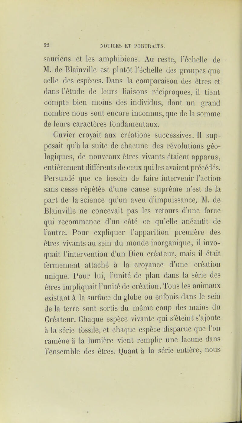 sauriens et les amphibiens. Au reste, l'échelle de M. de Blainville est plutôt l'échelle des groupes que celle des espèces. Dans la comparaison des êtres et dans l'étude de leurs liaisons réciproques, il tient compte bien moins des individus, dont un grand nombre nous sont encore inconnus, que de la somme de leurs caractères fondamentaux. Cuvier croyait aux créations successives. Il sup- posait qu'à la suite de chacune des révolutions géo- logiques, de nouveaux êtres vivants étaient apparus, entièrement différents de ceux qui les avaient précédés. Persuadé que ce besoin de faire intervenir l'action sans cesse répétée d'une cause suprême n'est de la part de la science qu'un aveu d'impuissance, M. de Blainville ne concevait pas les retours d'une force qui recommence d'un côté ce qu'elle anéantit de l'autre. Pour expliquer l'apparition première des êtres vivants au sein du monde inorganique, il invo- quait l'intervention d'un Dieu créateur, mais il était fermement attaché à la croyance d^une création unique. Pour lui, l'unité de plan dans la série des êtres impliquait l'unité de création. Tous les animaux existant à la surface du globe ou enfouis dans le sein de la terre sont sortis du même coup des mains du Créateur. Chaque espèce vivante qui s'éteint s'ajoute à la série fossile, et chaque espèce disparue que l'on ramène à la lumière vient remplir une lacune dans l'ensemble des êtres. Quant à la série entière, nous