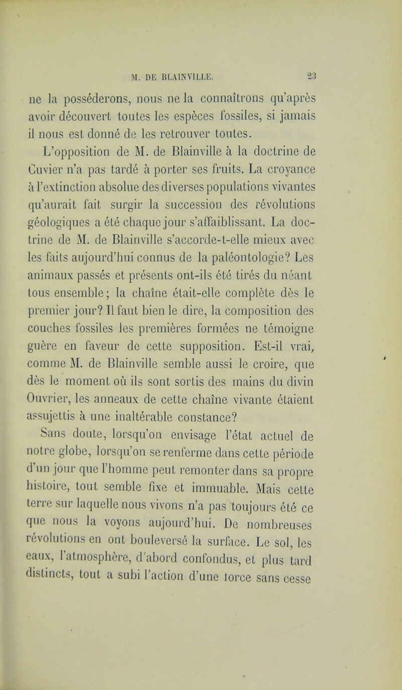 ne la posséderons, nous ne la connaîtrons qu'après avoir découvert toutes les espèces fossiles, si jamais il nous est donné de les retrouver toutes. L'opposition de M. de Blainville à la doctrine de Cuvier n'a pas tardé à porter ses fruits. La croyance îi l'extinction absolue des diverses populations vivantes qu'aurait fait surgir la succession des révolutions géologiques a été chaque jour s'affaiblissant. La doc- trine de M. de Blainville s'accorde-t-elle mieux avec les faits aujourd'hui connus de la paléontologie? Les animaux passés et présents ont-ils été tirés du néant tous ensemble; la chaîne était-elle complète dès le premier jour? Il faut bien le dire, la composition des couches fossiles les premières formées ne témoigne guère en faveur de cette supposition. Est-il vrai, comme M. de Blainville semble aussi le croire, que dès le moment où ils sont sortis des mains du divin Ouvrier, les anneaux de cette chaîne vivante étaient assujettis à une inaltérable constance? Sans doute, lorsqu'on envisage l'état actuel de notre globe, lorsqu'on se renferme dans cette période d'un jour que l'homme peut remonter dans sa propre histoire, tout semble fixe et immuable. Mais cette terre sur laquelle nous vivons n'a pas toujours été ce que nous la voyons aujourd'hui. De nombreuses révolutions en ont bouleversé la surllice. Le sol, les eaux, l'atmosphère, d'abord confondus, et plus tard distincts, tout a subi l'action d'une lorce sans cesse