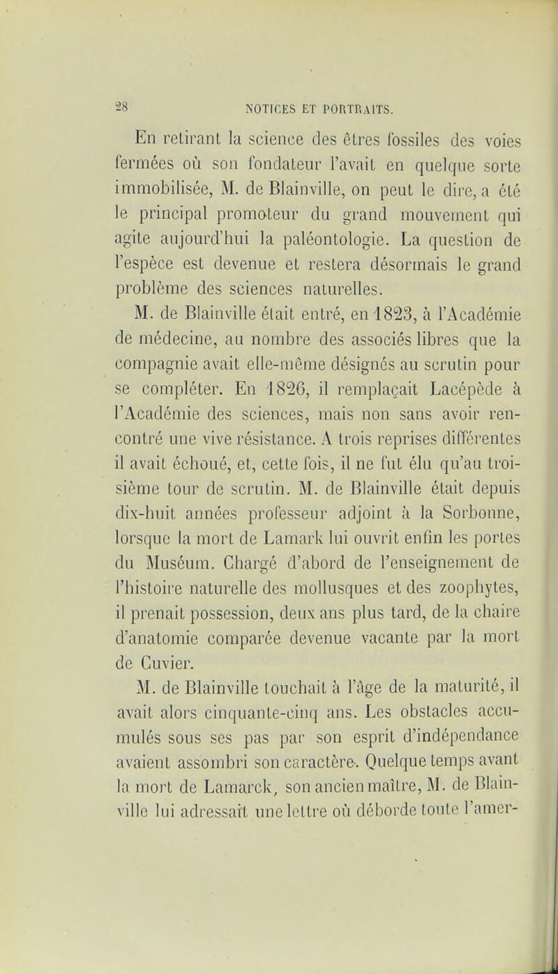 En retirant la science des êtres fossiles des voies fermées où sou fondateur l'avait en quelque sorte immobilisée, M. de Blainville, on peut le dire, a été le principal promateur du grand mouvement qui agite aujourd'hui la paléontologie. La question de l'espèce est devenue et restera désormais le grand problème des sciences naturelles. M. de Blainville était entré, en 1823, à l'Académie de médecine, an nombre des associés libres que la compagnie avait elle-même désignés au scrutin pour se compléter. En 1826, il remplaçait Lacépède à l'Académie des sciences, mais non sans avoir ren- contré une vive résistance. A trois reprises différentes il avait échoué, et, cette fois, il ne fut élu qu'au troi- sième tour de scrutin. M. de Blainville était depuis dix-huit années professeur adjoint à la Sorbonne, lorsque la mort de Lamark lui ouvrit enfin les portes du Muséum. Chargé d'abord de l'enseignement de l'histoire naturelle des mollusques et des zoophytes, il prenait possession, deux ans plus tard, de la chaire d'anatomie comparée devenue vacante par la mort de Cuvier. M. de Blainville touchait à l'âge de la maturité, il avait alors cinquante-cinq ans. Les obstacles accu- mulés sous ses pas par son esprit d'indépendance avaient assombri son caractère-. Quelque temps avant la mort de Lamarck, son ancien maître, M. de Blain- ville lui adressait une lettre où déboi'de toute l'amer-