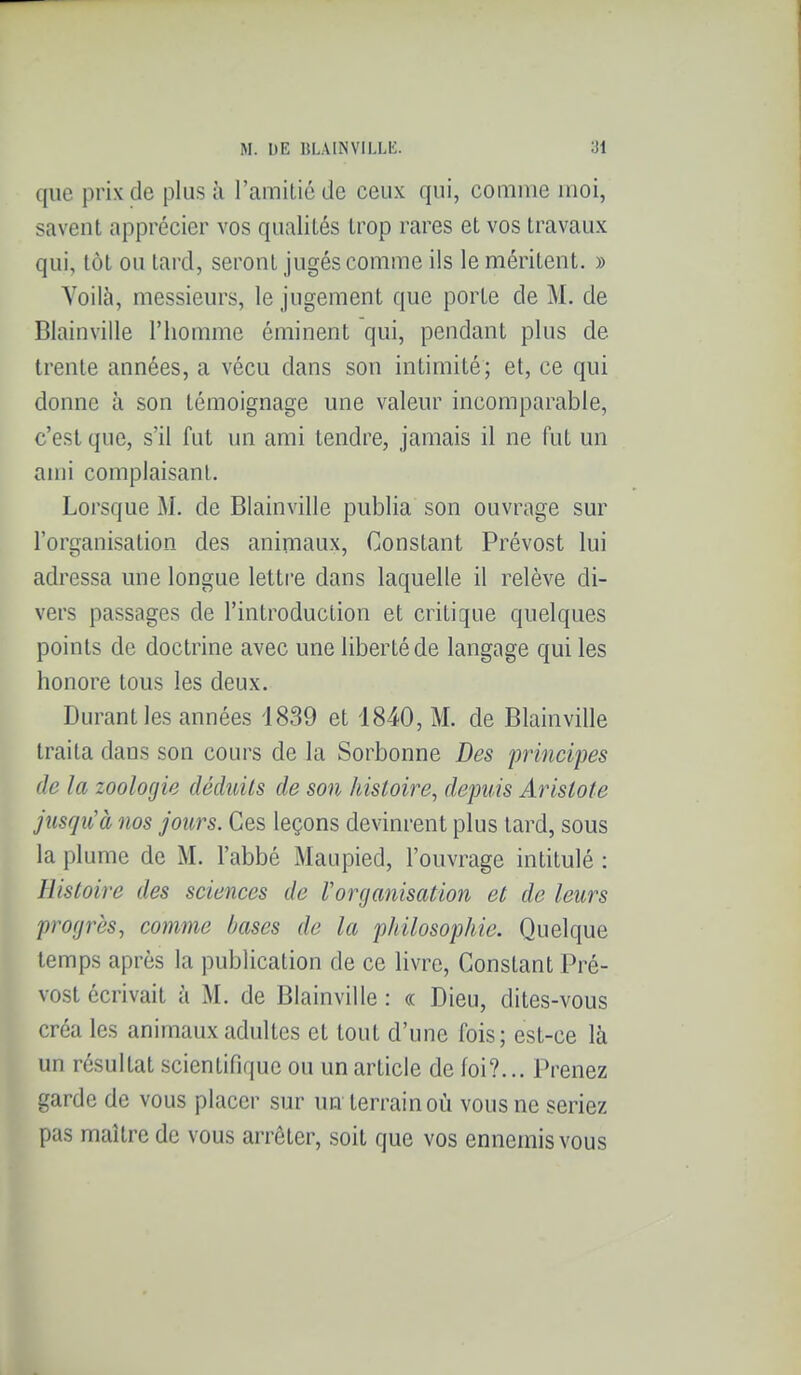 que prix de plus à l'amitié de ceux qui, comme moi, savent apprécier vos qualités trop rares et vos travaux qui, tôt ou tard, seront jugés comme ils le méritent. » Voilà, messieurs, le jugement que porte de M. de Blainville l'homme éminent qui, pendant plus de trente années, a vécu dans son intimité; et, ce qui donne à son témoignage une valeur incomparable, c'est que, s'il fut un ami tendre, jamais il ne fut un ami complaisant. Lorsque M. de Blainville publia son ouvrage sur l'organisation des animaux, Constant Prévost lui adressa une longue lettre dans laquelle il relève di- vers passages de l'introduction et critique quelques points de doctrine avec une liberté de langage qui les honore tous les deux. Durant les années 1839 et 1840, M. de Blainville traita dans son cours de la Sorbonne Des principes de la zoologie déduits de son histoire, depuis Arislote jusqu'à nos jours. Ces leçons devinrent plus tard, sous la plume de M. l'abbé Maupied, l'ouvrage intitulé : Histoire des sciences de Vorganisation et de leurs progrès, comme hases de la philosophie. Quelque temps après la publication de ce livre. Constant Pré- vost écrivait à M. de Blainville : « Dieu, dites-vous créa les animaux adultes et tout d'une fois; est-ce là un résultat scientifique ou un article de foi?... Prenez garde de vous placer sur un terrain où vous ne seriez pas maître de vous arrêter, soit que vos ennemis vous