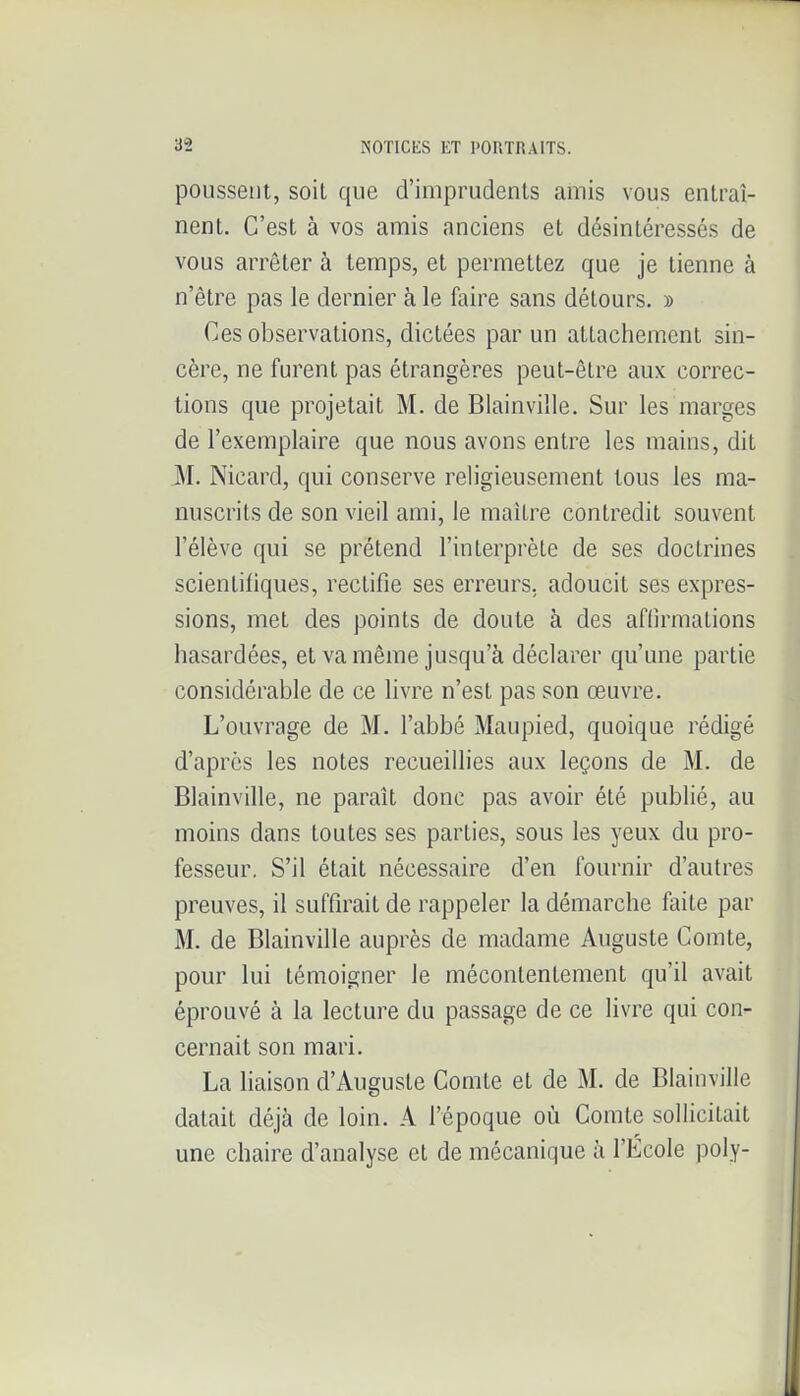 poussent, soit que d'imprudents amis vous entraî- nent. C'est à vos amis anciens et désintéressés de vous arrêter à temps, et permettez que je tienne à n'être pas le dernier à le faire sans détours. » Ces observations, dictées par un attachement sin- cère, ne furent pas étrangères peut-être aux correc- tions que projetait M. de Blainviîle. Sur les marges de l'exemplaire que nous avons entre les mains, dit 31. Nicard, qui conserve religieusement tous les ma- nuscrits de son vieil ami, le mailre contredit souvent l'élève qui se prétend l'interprète de ses doctrines scientifiques, rectifie ses erreurs, adoucit ses expres- sions, met des points de doute à des aflîrmalions hasardées, et va même jusqu'à déclarer qu'une partie considérable de ce livre n'est pas son œuvre. L'ouvrage de M. l'abbé Maupied, quoique rédigé d'après les notes recueillies aux leçons de M. de Blainviîle, ne paraît donc pas avoir été publié, au moins dans toutes ses parties, sous les yeux du pro- fesseur. S'il était nécessaire d'en fournir d'autres preuves, il suffirait de rappeler la démarche faite par M. de Blainviîle auprès de madame Auguste Comte, pour lui témoigner le méconlenlement qu'il avait éprouvé à la lecture du passage de ce livre qui con- cernait son mari. La liaison d'Auguste Comte et de M. de Blainviîle datait déjà de loin. A l'époque où Comte sollicitait une chaire d'analyse et de mécanique à l'École poly-